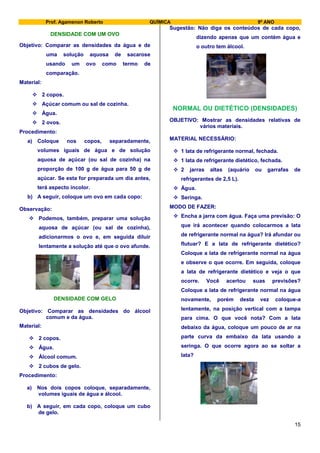 Prof. Agamenon Roberto QUÍMICA 9º ANO
15
DENSIDADE COM UM OVO
Objetivo: Comparar as densidades da água e de
uma solução aquosa de sacarose
usando um ovo como termo de
comparação.
Material:
 2 copos.
 Açúcar comum ou sal de cozinha.
 Água.
 2 ovos.
Procedimento:
a) Coloque nos copos, separadamente,
volumes iguais de água e de solução
aquosa de açúcar (ou sal de cozinha) na
proporção de 100 g de água para 50 g de
açúcar. Se esta for preparada um dia antes,
terá aspecto incolor.
b) A seguir, coloque um ovo em cada copo:
Observação:
 Podemos, também, preparar uma solução
aquosa de açúcar (ou sal de cozinha),
adicionarmos o ovo e, em seguida diluir
lentamente a solução até que o ovo afunde.
DENSIDADE COM GELO
Objetivo: Comparar as densidades do álcool
comum e da água.
Material:
 2 copos.
 Água.
 Álcool comum.
 2 cubos de gelo.
Procedimento:
a) Nos dois copos coloque, separadamente,
volumes iguais de água e álcool.
b) A seguir, em cada copo, coloque um cubo
de gelo.
Sugestão: Não diga os conteúdos de cada copo,
dizendo apenas que um contém água e
o outro tem álcool.
NORMAL OU DIETÉTICO (DENSIDADES)
OBJETIVO: Mostrar as densidades relativas de
vários materiais.
MATERIAL NECESSÁRIO:
 1 lata de refrigerante normal, fechada.
 1 lata de refrigerante dietético, fechada.
 2 jarras altas (aquário ou garrafas de
refrigerantes de 2,5 L).
 Água.
 Seringa.
MODO DE FAZER:
 Encha a jarra com água. Faça uma previsão: O
que irá acontecer quando colocarmos a lata
de refrigerante normal na água? Irá afundar ou
flutuar? E a lata de refrigerante dietético?
Coloque a lata de refrigerante normal na água
e observe o que ocorre. Em seguida, coloque
a lata de refrigerante dietético e veja o que
ocorre. Você acertou suas previsões?
Coloque a lata de refrigerante normal na água
novamente, porém desta vez coloque-a
lentamente, na posição vertical com a tampa
para cima. O que você nota? Com a lata
debaixo da água, coloque um pouco de ar na
parte curva da embaixo da lata usando a
seringa. O que ocorre agora ao se soltar a
lata?
 