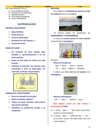 Prof. Agamenon Roberto QUÍMICA 9º ANO
17
08) O gás carbônico (CO2) é:
a) uma substância simples.
b) formado por dois elementos.
c) elemento químico.
d) uma mistura homogênea.
e) mistura heterogênea.
ELETRÓLISE DA ÁGUA
MATERIAL NECESSÁRIO:
 Água destilada.
 Ácido sulfúrico.
 Fonte de eletricidade.
 Recipiente de vidro (béquer,...).
 2 tubos de ensaio.
MODO DE FAZER:
 No recipiente de vidro coloque água
destilada e, aproximadamente, 3 mL de
ácido sulfúrico.
 Encha os dois tubos de ensaio com esta
solução.
 Introduza os eletrodos, que deverão estar
conectados à fonte de eletricidade, em
cada tubo, conforme a figura abaixo.
pilhas
solução
PERGUNTAS e SOLICITAÇÕES:
 Escreva a equação do processo.
 Quais os produtos obtidos?
 Indique em quais eletrodos cada produto
está sendo produzido.
 Identifique as substâncias simples e as
compostas.
MISTURAS
Se a matéria for constituída por mais de um tipo
de molécula teremos uma mistura.
As misturas podem ser classificadas em
HOMOGÊNEAS e HETEROGÊNEAS.
A mistura que possui apenas um único aspecto
é denominada de homogênea.
Exemplos:
Misturas homogêneas:
água + álcool ; álcool + gasolina
sal + água; oxigênio + hidrogênio
A mistura que tiver mais de um aspecto será
heterogênea.
Misturas heterogêneas:
óleo + água ; gasolina + água
Cada aspecto visível em uma mistura é
denominado de FASE.
 a mistura “água + óleo” possui duas fases,
portanto, é mistura bifásica.
 a mistura “ água + limalha de ferro + sal +
pó de serra “ possui três fases então, será uma
mistura trifásica.
 