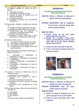 Prof. Agamenon Roberto QUÍMICA 9º ANO
20
04) A sensação de “gelado” que sentimos ao passar
um algodão embebido em acetona na mão é
devida a:
a) sublimação da acetona.
b) insolubilidade da acetona em água.
c) mudança de estado da acetona, que é um
fenômeno exotérmico.
d) liquefação da acetona.
e) evaporação da acetona, que é um fenômeno
endotérmico.
05) Evaporação, calefação e ebulição são exemplos
de:
a) passagem do estado líquido para o de vapor
b) passagem do estado sólido para o de vapor
c) transformações que não dependem da
substância e da temperatura do sistema
d) obtenção de substâncias puras
e) passagem do estado sólido para o vapor,
diretamente, sem passar pelo estado líquido.
06) Observe os fatos abaixo:
I) Uma pedra de naftalina deixada no armário.
II) Uma vasilha com água deixada no freezer.
III) Uma vasilha com água deixada no sol.
IV) O derretimento de um pedaço de chumbo
quando aquecido.
Nesses fatos estão relacionados corretamente os
seguintes fenômenos:
a) I. Sublimação; II. Solidificação; III.
Evaporação; IV. Fusão.
b) I. Sublimação; II. Sublimação; III. Evaporação;
IV. Solidificação.
c) I. Fusão; II. Sublimação; III. Evaporação; IV.
Solidificação.
d) I. Evaporação; II. Solidificação; III. Fusão; IV.
Sublimação.
e) I. Evaporação; II. Sublimação; III. Fusão; IV.
Solidificação.
07) Durante a mudança de estado físico de uma
substância pura a:
a) temperatura varia uniformemente.
b) temperatura será constante se variar à
pressão.
c) temperatura depende da fonte de calor.
d) temperatura se mantém constante, à pressão
constante.
e) temperatura varia, independente de outros
fatores.
08) Na ebulição da água, verifica-se o desprendimento
de bolhas de:
a) vapor d’água.
b) gás oxigênio.
c) gás hidrogênio.
d) ar.
e) mistura de gás oxigênio e gás hidrogênio.
EXPERIÊNCIA (I)
INFLUÊNCIA DA DIFERENÇA DE PRESSÃO
ENTRE DOIS MEIOS (I)
OBJETIVO: Mostrar a influência da diferença de
pressão entre dois meios gasosos.
MATERIAL NECESSÁRIO: Latas de refrigerante,
fonte de calor, recipiente grande, água
comum, pinça de madeira.
MODO DE FAZER:
a) Colocar dentro da lata sem tampa
aproximadamente 1/5 de água.
b) Aquecer até a ebulição e deixar ferver
durante, aproximadamente 2 minutos, para
retirar todo ar do seu interior, deixando
apenas o vapor de H2O.
c) Colocar esta lata emborcada na água fria.
d) A lata murcha devido à pressão externa ser
maior que a interna.
EXPERIÊNCIA (II)
INFLUÊNCIA DA DIFERENÇA DE PRESSÃO
ENTRE DOIS MEIOS (II)
OBJETIVO: Mostrar a influência da diferença de
pressão entre dois meios gasosos.
MATERIAL NECESSÁRIO: Copo, vela, água,
corante, tampa de margarina.
MODO DE FAZER:
a) Colocar na tampa de margarina uma vela
acesa e por água até o seu nível máximo.
b) Colocar um copo, emborcado, sobre a vela
e observar.
 