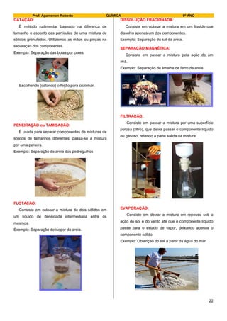 Prof. Agamenon Roberto QUÍMICA 9º ANO
22
CATAÇÃO:
É método rudimentar baseado na diferença de
tamanho e aspecto das partículas de uma mistura de
sólidos granulados. Utilizamos as mãos ou pinças na
separação dos componentes.
Exemplo: Separação das bolas por cores.
Escolhendo (catando) o feijão para cozinhar.
PENEIRAÇÃO ou TAMISAÇÃO:
É usada para separar componentes de misturas de
sólidos de tamanhos diferentes; passa-se a mistura
por uma peneira.
Exemplo: Separação da areia dos pedregulhos
FLOTAÇÃO:
Consiste em colocar a mistura de dois sólidos em
um líquido de densidade intermediária entre os
mesmos.
Exemplo: Separação do isopor da areia.
DISSOLUÇÃO FRACIONADA:
Consiste em colocar a mistura em um líquido que
dissolva apenas um dos componentes.
Exemplo: Separação do sal da areia.
SEPARAÇÃO MAGNÉTICA:
Consiste em passar a mistura pela ação de um
imã.
Exemplo: Separação de limalha de ferro da areia.
FILTRAÇÃO:
Consiste em passar a mistura por uma superfície
porosa (filtro), que deixa passar o componente líquido
ou gasoso, retendo a parte sólida da mistura.
EVAPORAÇÃO:
Consiste em deixar a mistura em repouso sob a
ação do sol e do vento até que o componente líquido
passe para o estado de vapor, deixando apenas o
componente sólido.
Exemplo: Obtenção do sal a partir da água do mar
 