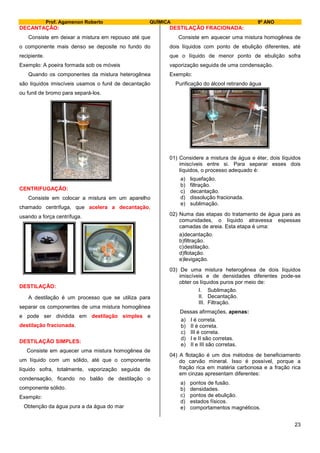 Prof. Agamenon Roberto QUÍMICA 9º ANO
23
DECANTAÇÃO:
Consiste em deixar a mistura em repouso até que
o componente mais denso se deposite no fundo do
recipiente.
Exemplo: A poeira formada sob os móveis
Quando os componentes da mistura heterogênea
são líquidos imiscíveis usamos o funil de decantação
ou funil de bromo para separá-los.
CENTRIFUGAÇÃO:
Consiste em colocar a mistura em um aparelho
chamado centrífuga, que acelera a decantação,
usando a força centrífuga.
DESTILAÇÃO:
A destilação é um processo que se utiliza para
separar os componentes de uma mistura homogênea
e pode ser dividida em destilação simples e
destilação fracionada.
DESTILAÇÃO SIMPLES:
Consiste em aquecer uma mistura homogênea de
um líquido com um sólido, até que o componente
líquido sofra, totalmente, vaporização seguida de
condensação, ficando no balão de destilação o
componente sólido.
Exemplo:
Obtenção da água pura a da água do mar
DESTILAÇÃO FRACIONADA:
Consiste em aquecer uma mistura homogênea de
dois líquidos com ponto de ebulição diferentes, até
que o líquido de menor ponto de ebulição sofra
vaporização seguida de uma condensação.
Exemplo:
Purificação do álcool retirando água
01) Considere a mistura de água e éter, dois líquidos
imiscíveis entre si. Para separar esses dois
líquidos, o processo adequado é:
a) liquefação.
b) filtração.
c) decantação.
d) dissolução fracionada.
e) sublimação.
02) Numa das etapas do tratamento de água para as
comunidades, o líquido atravessa espessas
camadas de areia. Esta etapa é uma:
a)decantação.
b)filtração.
c)destilação.
d)flotação.
e)levigação.
03) De uma mistura heterogênea de dois líquidos
imiscíveis e de densidades diferentes pode-se
obter os líquidos puros por meio de:
I. Sublimação.
II. Decantação.
III. Filtração.
Dessas afirmações, apenas:
a) I é correta.
b) II é correta.
c) III é correta.
d) I e II são corretas.
e) II e III são corretas.
04) A flotação é um dos métodos de beneficiamento
do carvão mineral. Isso é possível, porque a
fração rica em matéria carbonosa e a fração rica
em cinzas apresentam diferentes:
a) pontos de fusão.
b) densidades.
c) pontos de ebulição.
d) estados físicos.
e) comportamentos magnéticos.
 