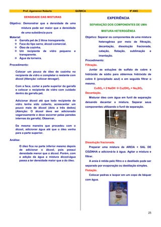 Prof. Agamenon Roberto QUÍMICA 9º ANO
25
DENSIDADE DAS MISTURAS
Objetivo: Demonstrar que a densidade de uma
mistura pode ser maior que a densidade
de uma substância pura
Material:
 Garrafa pet de 2 litros transparente.
 Faca do tipo serra; álcool comercial.
 Óleo de cozinha.
 Um recipiente de vidro pequeno e
transparente.
 Água da torneira.
Procedimento:
Colocar um pouco de óleo de cozinha no
recipiente de vidro e completar o restante com
álcool (Atenção: colocar devagar).
Com a faca, cortar a parte superior da garrafa
e colocar o recipiente de vidro com cuidado
dentro da garrafa pet.
Adicionar álcool até que todo recipiente de
vidro tenha sido coberto, acrescentar um
pouco mais de álcool (dois a três dedos)
(Atenção: O álcool deve ser adicionado
vagarosamente e deve escorrer pelas paredes
internas da garrafa). Observar.
Da mesma maneira que procedeu com o
álcool, adicionar água até que o óleo venha
para a parte superior.
Análise:
O óleo fica na parte inferior mesmo depois
de adicionar o álcool, pois possui
densidade menor que o álcool. Porém, com
a adição da água a mistura álcool-água
passa a ter densidade maior que a do óleo.
EXPERIÊNCIA
SEPARAÇÃO DOS COMPONENTES DE UMA
MISTURA HETEROGÊNEA
Objetivo: Separar os componentes de uma mistura
heterogênea por meio de filtração,
decantação, dissolução fracionada,
catação, flotação, sublimação e
imantação.
Procedimento:
Filtração.
Juntar as soluções de sulfato de cobre e
hidróxido de sódio para obtermos hidróxido de
cobre II (precipitado azul) e em seguida filtrar o
mesmo.
CuSO4 + 2 NaOH  Cu(OH)2 + Na2SO4
Decantação.
Misturar óleo com água em funil de separação
deixando decantar a mistura. Separar seus
componentes utilizando o funil de separação.
Dissolução fracionada.
Preparar uma mistura de AREIA + SAL DE
COZINHA e adicioná-la à água. Agitar a mistura e
filtrar.
A areia é retida pelo filtro e o destilado pode ser
separado por evaporação ou destilação simples.
Flotação.
Colocar pedras e isopor em um copo de béquer
com água.
 