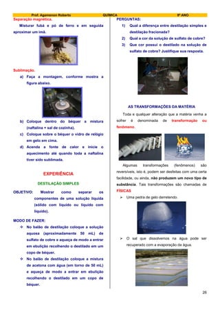 Prof. Agamenon Roberto QUÍMICA 9º ANO
26
Separação magnética.
Misturar fubá e pó de ferro e em seguida
aproximar um imã.
Sublimação.
a) Faça a montagem, conforme mostra a
figura abaixo.
b) Coloque dentro do béquer a mistura
(naftalina + sal de cozinha).
c) Coloque sobre o béquer o vidro de relógio
em gelo em cima.
d) Acenda a fonte de calor e inicie o
aquecimento até quando toda a naftalina
tiver sido sublimada.
EXPERIÊNCIA
DESTILAÇÃO SIMPLES
OBJETIVO: Mostrar como separar os
componentes de uma solução líquida
(sólido com líquido ou líquido com
líquido).
MODO DE FAZER:
 No balão de destilação coloque a solução
aquosa (aproximadamente 50 mL) de
sulfato de cobre e aqueça de modo a entrar
em ebulição recolhendo o destilado em um
copo de béquer.
 No balão de destilação coloque a mistura
de acetona com água (em torno de 50 mL)
e aqueça de modo a entrar em ebulição
recolhendo o destilado em um copo de
béquer.
PERGUNTAS:
1) Qual a diferença entre destilação simples e
destilação fracionada?
2) Qual a cor da solução de sulfato de cobre?
3) Que cor possui o destilado na solução de
sulfato de cobre? Justifique sua resposta.
AS TRANSFORMAÇÕES DA MATÉRIA
Toda e qualquer alteração que a matéria venha a
sofrer é denominada de transformação ou
fenômeno.
Algumas transformações (fenômenos) são
reversíveis, isto é, podem ser desfeitas com uma certa
facilidade, ou ainda, não produzem um novo tipo de
substância. Tais transformações são chamadas de
FÍSICAS
 Uma pedra de gelo derretendo.
 O sal que dissolvemos na água pode ser
recuperado com a evaporação da água.
 