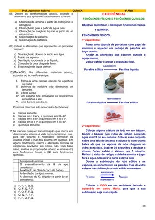 Prof. Agamenon Roberto QUÍMICA 9º ANO
28
08) Dentre as transformações abaixo, assinale a
alternativa que apresenta um fenômeno químico:
a) Obtenção da amônia a partir de hidrogênio e
nitrogênio.
b) Obtenção do gelo a partir de água pura.
c) Obtenção de oxigênio líquido a partir de ar
atmosférico.
d) Solidificação da parafina.
e) Sublimação da naftalina.
09) Indicar a alternativa que representa um processo
químico:
a) Dissolução do cloreto de sódio em água.
b) Fusão da aspirina.
c) Destilação fracionada do ar líquido.
d) Corrosão de uma chapa de ferro.
e) Evaporação de água do mar.
10)(Mack-SP) Nos diferentes materiais abaixo,
expostos ao ar, verifica-se que:
I. forma-se uma película escura na superfície
do metal.
II. bolinhas de naftalina vão diminuindo de
tamanho.
III. o leite azeda.
IV. um espelho fica embaçado se respirarmos
encostados a ele.
V. uma banana apodrece.
Podemos dizer que são observados fenômenos:
a) físicos somente.
b) físicos em I, II e V, e químicos em III e IV.
c) físicos em II e IV, e químicos em I, III e V.
d) físicos em III e V, e químicos em I, II e IV.
e) químicos somente.
11)Na ciência qualquer transformação que ocorre em
determinado sistema é vista como fenômeno, que,
para ser descrito é necessário comparar os
estados inicial e final dos sistema em questão. Em
alguns fenômenos, ocorre a alteração química da
substância envolvida, em outros, não. Com base
nisso, analise as proposições abaixo e escreva (F)
para fenômenos físicos e (Q) para fenômenos
químicos.
A respiração animal.
O avermelhamento da lã de aço
umedecida.
A extração do óleo de coco de babaçu.
A destilação da água do mar.
A obtenção do O2 (líquido) a partir do ar
atmosférico.
a) F, F, F, Q, Q.
b) Q, F, Q, F, F.
c) F, Q, F, F, Q.
d) Q, Q, F, F, F.
e) F, F, Q, F, Q.
EXPERIÊNCIAS
FENÔMENOS FÍSICOS E FENÔMENOS QUÍMICOS
Objetivo: Identificar e distinguir fenômenos físicos
e químicos.
FENÔMENOS FÍSICOS:
1ª experiência:
Forrar uma cápsula de porcelana com papel de
alumínio e aquecer um pedaço de parafina em
fogo brando.
Anotar as alterações que ocorrem durante o
aquecimento.
Deixar esfriar e anotar o resultado final.
AQUECIMENTO
Parafina sólida Parafina líquida.
RESFRIAMENTO
Parafina líquida Parafina sólida
2ª experiência:
Colocar alguns cristais de iodo em um béquer.
Cobrir o béquer com vidro de relógio contendo
água até 2/3 do seu volume. Colocar esse conjunto
sobre uma tela de amianto e aquece-lo com chama
baixa até que os vapores de iodo cheguem ao
vidro de relógio. Esperar 30 segundos e desligar a
chama. Deixar esfriar o sistema por 5 minutos.
Retirar o vidro de relógio cuidadosamente e jogar
fora a água. Observar a parte externa dele
Ocorre a sublimação do iodo sólido e os
vapores, ao encontrarem as paredes frias do vidro
sofrem ressublimação a iodo sólido novamente.
AQUECIMENTO
I2 (sólido) I2(gasoso)
RESFRIAMENTO
Colocar o IODO em um recipiente fechado e
aquecê-lo em banho Maria, para que a sua
sublimação seja mais rápida.
 