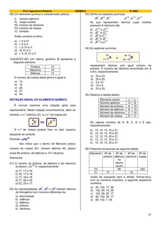 Prof. Agamenon Roberto QUÍMICA 9º ANO
31
09) Um elemento químico é caracterizado pelo(a) ...
I) número atômico.
II) carga nuclear.
III) número de nêutrons.
IV) número de massa.
V) símbolo.
Estão corretos os itens:
a) I, II e IV.
b) I, II e V.
c) I, II, IV e V.
d) III, IV e V.
e) I, II, III, IV e V.
10)(CEFET-SP) Um átomo genérico X apresenta a
seguinte estrutura:
Prótons 13
Nêutrons 14
Elétrons 13
O número de massa deste átomo é igual a:
a) 13.
b) 14.
c) 26.
d) 27.
e) 40.
NOTAÇÃO GERAL DO ELEMENTO QUÍMICO
É comum usarmos uma notação geral para
representá-lo. Nesta notação encontraremos, além do
símbolo, o n.º atômico (Z) e o n.º de massa (A).
E EZ Z
A A
ou
O n.º de massa poderá ficar no lado superior
esquerdo do símbolo.
Exemplo: 80Hg
201
Isto indica que o átomo de Mercúrio possui
número de massa 201, número atômico 80, possui
ainda 80 prótons, 80 elétrons e 121 nêutrons.
Exercícios:
01) O número de prótons, de elétrons e de nêutrons
do átomo 17Cl
35
é, respectivamente:
a) 17, 17 e 18.
b) 35, 17 e 18.
c) 17, 18 e 18.
d) 17, 35 e 35.
e) 52, 35 e 17.
02) As representações 1H
1
, 1H
2
e 1H
3
indicam átomos
de hidrogênio com números diferentes de:
a) atomicidade.
b) valência.
c) elétrons.
d) prótons.
e) nêutrons.
03) Dentre as espécies químicas:
5B
9
, 5B
10
, 5B
11
6C
10
, 6C
12
, 6C
14
As que representam átomos cujos núcleos
possuem 6 nêutrons são:
a) 6C
10
e 6C
12
b) 5B
11
e 6C
12
c) 5B
9
e 6C
14
d) 5B
10
e 5B
11
e) 5B
10
e 6C
14
04) As espécies químicas
A B
3x
x + 5
3x - 2
2x - 10
e
representam átomos com igual número de
prótons. O número de nêutrons encontrado em A
e B é, respectivamente:
a) 25 e 23.
b) 25 e 25.
c) 5 e 15.
d) 15 e 5.
e) 23 e 25.
05) Observe a tabela abaixo:
Elemento neutro x y
Número atômico 13 D
Número de prótons A 15
Número de elétrons B 15
Número de nêutrons C 16
Número de massa 27 E
Os valores corretos de A, B, C, D e E são,
respectivamente:
a) 13, 14, 15, 16 e 31.
b) 14, 14, 13, 16 e 30.
c) 12, 12, 15, 30 e 31.
d) 13, 13, 14, 15 e 31.
e) 15, 15, 12, 30 e 31.
06) Preencha as lacunas da seguinte tabela:
Elemento Nº de
prótons
Nº de
elétrons
no
átomo
neutro
Nº de
nêutrons
Nº de
massa
Th 90 232
Cl 17 19
Lendo da esquerda para a direita, formar-se-á,
com os números inseridos, a seguinte seqüência
numérica:
a) 90, 142, 17, 36.
b) 142, 90, 19, 36.
c) 142, 90, 36, 17.
d) 90, 142, 36, 17.
e) 89, 152, 7, 36.
 