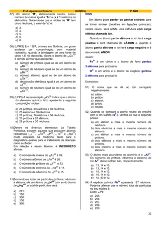 Prof. Agamenon Roberto QUÍMICA 9º ANO
32
07) Um átomo “M”, eletricamente neutro, possui
número de massa igual a “3x” e (x + 1) elétrons na
eletrosfera. Sabendo-se que o núcleo de “M” tem
cinco nêutrons, o valor de “x” é:
a) 3.
b) 4.
c) 5.
d) 6.
e) 8.
08) (UFRS) Em 1987, ocorreu em Goiânia, um grave
acidente por contaminação com material
radioativo, quando a blindagem de uma fonte de
césio 137 foi destruída. Sobre o átomo de 55Cs
137
é correto afirmar que apresenta:
a) número de prótons igual ao de um átomo de
56Ba
137
.
b) número de nêutrons igual ao de um átomo de
56Ba
138
.
c) número atômico igual ao de um átomo de
54Xe
137
.
d) distribuição eletrônica igual à de um átomo de
53I
137
.
e) número de nêutrons igual ao de um átomo de
55Cs
133
.
09) (UFPI) A representação 26Fe
56
indica que o átomo
do elemento químico ferro apresenta a seguinte
composição nuclear:
a) 26 prótons, 20 elétrons e 30 nêutrons.
b) 26 elétrons e 30 nêutrons.
c) 26 prótons, 26 elétrons e 56 nêutrons.
d) 26 prótons e 26 elétrons.
e) 26 prótons e 30 nêutrons.
10)Dentre os diversos elementos da Tabela
Periódica, existem aqueles que possuem átomos
radioativos (53I
131
, 26Fe
59
, 15P
32
, 43Tc
99
e 11Na
24
)
muito utilizados na medicina, tanto para o
diagnóstico quanto para o tratamento de doenças
como o câncer.
Em relação a esses átomos, é INCORRETO
afirmar:
a) O número de massa do 43Tc
99
é 99.
b) O número atômico do 26Fe
59
é 26.
c) O número de prótons do 53I
131
é 53.
d) O número de elétrons do 11Na
24
é 11.
e) O número de nêutrons do 15P
32
é 15.
11)Somando-se todas as partículas (prótons, nêutrons
e elétrons) de um átomo de 28Ni
59
com as do átomo
de 80Hg
201
, o total de partículas será:
a) 281.
b) 158.
c) 368.
d) 108.
e) 360.
ÍONS
Um átomo pode perder ou ganhar elétrons para
se tornar estável (detalhes em ligações químicas),
nestes casos, será obtida uma estrutura com carga
elétrica chamada íon.
Quando o átomo perde elétrons o íon terá carga
positiva e será chamado de CÁTION e, quando o
átomo ganha elétrons o íon terá carga negativa e é
denominado ÂNION.
Assim:
Fe
3+
é um cátion e o átomo de ferro perdeu
3 elétrons para produzi-lo
O
2–
é um ânion e o átomo de oxigênio ganhou
2 elétrons para produzi-lo
Exercícios:
01) O nome que se dá ao íon carregado
negativamente:
a) cátion.
b) próton.
c) elétron.
d) ânion.
e) neutro.
02) Quando se compara o átomo neutro do enxofre
com o íon sulfeto (S
2–
), verifica-se que o segundo
possui:
a) um elétron a mais e mesmo número de
nêutrons.
b) dois nêutrons a mais e mesmo número de
elétrons.
c) um elétron a mais e mesmo número de
prótons.
d) dois elétrons a mais e mesmo número de
prótons.
e) dois prótons a mais e mesmo número de
elétrons.
03) O átomo mais abundante do alumínio é o 13Al
27
.
Os números de prótons, nêutrons e elétrons do
íon Al
3+
deste isótopo são, respectivamente:
a) 13, 14 e 10.
b) 13, 14 e 13.
c) 10, 14 e 13.
d) 16, 14 e 10.
e) 10, 40 e 10.
04) A espécie química Pb
2+
apresenta 127 nêutrons.
Pode-se afirmar que o número total de partículas
no seu núcleo é:
Dado: 82Pb
a) 205.
b) 206.
c) 207.
d) 208.
e) 209.
 