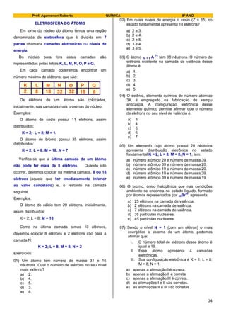 Prof. Agamenon Roberto QUÍMICA 9º ANO
34
ELETROSFERA DO ÁTOMO
Em torno do núcleo do átomo temos uma região
denominada de eletrosfera que é dividida em 7
partes chamada camadas eletrônicas ou níveis de
energia.
Do núcleo para fora estas camadas são
representadas pelas letras K, L, M, N, O, P e Q.
Em cada camada poderemos encontrar um
número máximo de elétrons, que são:
K L M N O P Q
2 8 18 32 32 18 8
Os elétrons de um átomo são colocados,
inicialmente, nas camadas mais próximas do núcleo.
Exemplos:
O átomo de sódio possui 11 elétrons, assim
distribuídos:
K = 2; L = 8; M = 1.
O átomo de bromo possui 35 elétrons, assim
distribuídos:
K = 2; L = 8; M = 18; N = 7
Verifica-se que a última camada de um átomo
não pode ter mais de 8 elétrons. Quando isto
ocorrer, devemos colocar na mesma camada, 8 ou 18
elétrons (aquele que for imediatamente inferior
ao valor cancelado) e, o restante na camada
seguinte.
Exemplos:
O átomo de cálcio tem 20 elétrons, inicialmente,
assim distribuídos:
K = 2; L = 8; M = 10
Como na última camada temos 10 elétrons,
devemos colocar 8 elétrons e 2 elétrons irão para a
camada N.
K = 2; L = 8; M = 8; N = 2
Exercícios:
01) Um átomo tem número de massa 31 e 16
nêutrons. Qual o número de elétrons no seu nível
mais externo?
a) 2.
b) 4.
c) 5.
d) 3.
e) 8.
02) Em quais níveis de energia o césio (Z = 55) no
estado fundamental apresenta 18 elétrons?
a) 2 e 3.
b) 2 e 4.
c) 2 e 5.
d) 3 e 4.
e) 3 e 5.
03) O átomo 3x + 2 A
7x
tem 38 nêutrons. O número de
elétrons existente na camada de valência desse
átomo é:
a) 1.
b) 2.
c) 3.
d) 4.
e) 5.
04) O selênio, elemento químico de número atômico
34, é empregado na fabricação de xampu
anticaspa. A configuração eletrônica desse
elemento químico permite afirmar que o número
de elétrons no seu nível de valência é:
a) 3.
b) 4.
c) 5.
d) 6.
e) 7.
05) Um elemento cujo átomo possui 20 nêutrons
apresenta distribuição eletrônica no estado
fundamental K = 2, L = 8, M = 8, N = 1, tem:
a) número atômico 20 e número de massa 39.
b) número atômico 39 e número de massa 20.
c) número atômico 19 e número de massa 20.
d) número atômico 19 e número de massa 39.
e) número atômico 39 e número de massa 19.
06) O bromo, único halogênios que nas condições
ambiente se encontra no estado líquido, formado
por átomos representados por 35Br
80
, apresenta:
a) 25 elétrons na camada de valência.
b) 2 elétrons na camada de valência.
c) 7 elétrons na camada de valência.
d) 35 partículas nucleares.
e) 45 partículas nucleares.
07) Sendo o nível N = 1 (com um elétron) o mais
energético e externo de um átomo, podemos
afirmar que:
I. O número total de elétrons desse átomo é
igual a 19.
II. Esse átomo apresenta 4 camadas
eletrônicas.
III. Sua configuração eletrônica é K = 1; L = 8;
M = 8; N = 1.
a) apenas a afirmação I é correta.
b) apenas a afirmação II é correta.
c) apenas a afirmação III é correta.
d) as afirmações I e II são corretas.
e) as afirmações II e III são corretas.
 