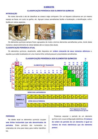 III BIMESTRE
CLASSIFICAÇÃO PERIÓDICA DOS ELEMENTOS QUÍMICOS
INTRODUÇÃO
No nosso dia-a-dia o ato de classificar as coisas é algo corriqueiro. Em um faqueiro colocamos em um mesmo
espaço as facas, em outro os garfos, etc. Agrupar coisas semelhantes facilita a localização, a identificação, enfim,
facilita em vários aspectos.
Os elementos químicos sempre foram agrupados de modo a termos elementos semelhantes juntos, tendo desta
maneira o desenvolvimento de várias tabelas até os nossos dias atuais.
CLASSIFICAÇÃO PERIÓDICA ATUAL
Os elementos químicos, atualmente, estão dispostos em ordem crescente de seus números atômicos e,
aqueles que estão localizados em uma mesma linha vertical possuem propriedades semelhantes.
1
H
1
1,01
Hidrogênio
2
3 4 5 6 7 8 9 10
11 12 13 14 15 16 17 18
20 24 2519 21 22 23 26 27 28 29 30 31 32 33 34 35 36
545352
86
51
85
37 38 39 40 41 42 43 44 45 46 47 48 49 50
55 56
87 88
72 73 74 75 76 77 78 79 80 81 82 83 84
104 105 106 107 108 109 110 112111
57 58 59 60 61 62 63 64 65 66 67 68 69 70 71
89 90 91 92 93 94 95 96 97 98 99 100 101 102 103
SÉRIE DOS LANTANÍDEOS
SÉRIE DOS ACTINÍDEOS
1
2
3 4 5 6 7 8 9 10 11 12
13 14 15 16 17
18
1A
2A 3A 4A 5A 6A 7A
0
1B 2B4B 5B 6B 7B 8B8B 8B3B
CLASSIFICAÇÃO PERIÓDICA DOS ELEMENTOS QUÍMICOS
2
1
Li
6,94
Lítio
2
2
Be
9,01
Berílio
2
8
2Mg
24,30
Magnésio
2
8
1Na
22,99
Sódio
2
8
8
2
Ca
40,07
Cálcio
2
8
8
1
K
39,09
Potássio
2
8
9
2
Sc
44,95
Escândio
2
8
10
2
Ti
47,86
Titânio
2
8
18
10
2
Zr
91,22
Zircôno
2
8
18
9
2
Y
88,90
Ítrio
2
8
18
8
2
Sr
87,62
Estrôncio
2
8
18
8
1
Rb
1,01
Rubídio
2
8
18
32
10
2
Hf
178,49
Háfnio
2
8
18
18
8
2
Ba
137,33
Bário
2
8
18
18
8
1
Cs
132,91
Césio
2
8
18
32
18
8
1
Fr
223,02
Frâncio
2
8
18
32
18
8
2
Ra
226,03
Rádio
Rf
261
Rutherfódio
57
a
71
89
a
103
2
8
11
2
V
50,94
Vanádio
2
8
13
1
Cr
51,99
Crômio
2
8
13
2
Mn
54,93
Manganês
2
8
18
12
1
Nb92,90
Nióbio
2
8
18
13
1
Mo
95,94
Molibdênio
2
8
14
2
Fe
55,84
Ferro
2
8
18
14
1
Tc
98,90
Tecnécio
2
8
18
15
1
Ru
101,07
Rutênio
2
8
15
2
Co
58,93
Cobalto
2
8
18
16
1
Rh
102,91
Ródio
2
8
18
32
11
2
Ta
180,95
Tântalo
2
8
18
32
12
2
W
183,85
Tungstênio
2
8
18
32
13
2
Re
186,21
Rênio
2
8
18
32
14
2
Os
190,23
Ósmio
2
8
18
32
17
Ir
192,22
Irídio
Db
262
Dúbnio
Sg
Seabórgio
Bh
Bóhrio
Hs
Hássio
Mt
Meitnério
2
8
16
2
Ni
58,69
Níquel
2
8
18
18
Pd
106,42
Paládio
2
8
18
32
17
1
Pt
195,08
Platina
Uun
Ununílio
2
8
18
1
Cu
63,54
Cobre
2
8
18
18
1
Ag
107,87
Prata
2
8
18
32
18
1
Au
196,97
Ouro
Uuu
Ununúnio
2
8
18
2
Zn
65,39
Zinco
2
8
18
18
2
Cd
112,41
Cádmio
2
8
18
32
18
2
Hg
200,59
Mercúrio
Uub
Unúmbio
2
8
18
3
Ga
69,72
Gálio
2
8
18
18
3
In
114,82
Indio
2
8
18
32
18
3
Tl
204,38
Tálio
2
8
18
4
Ge
72,61
Germânio
2
8
18
18
4
Sn
118,71
Estanho
2
8
18
32
18
4
Pb
207,2
Chumbo
2
8
18
32
18
5
Bi
208,98
Bismuto
2
8
18
18
5
Sb
121,76
Antimônio
2
8
18
5
As
74,92
Arsênio
2
8
18
6
Se
78,96
Selênio
2
8
18
18
6
Te
127,60
Telúrio
2
8
18
32
18
6
Po
209,98
Polônio
2
8
18
32
18
7
At
209,99
Astato
2
8
18
32
18
8
Rn
222,02
Radônio
2
8
18
18
7
I
126,90
Iodo
2
8
18
18
8
Xe
131,29
Titânio
2
8
18
7
Br
79,90
Bromo
2
8
18
8
Kr
83,80
Criptônio
2
8
3Al
26,98
Alumínio
2
8
4Si
28,08
Silício
2
8
5P
30,97
Fósforo
2
8
6S
32,06
Enxofre
2
8
7Cl
35,45
Cloro
2
8
8Ar
39,94
Argônio
2
3
B
10,81
Boro
2
4
C
12,01
Carbono
2
5
N
14,00
Nitrogênio
2
6
O
15,99
Oxigênio
2
7
F
18,99
Flúor
2
8
Ne
20,18
Neônio
2
4,00
Hélio
Ho
164,92
Hólmio
Dy
162,50
Disprósio
Er
167,26
Érbio
Tm
168,93
Túlio
Yb
173,04
Itérbio
Lu
174,97
Lutécio
Lr
262,11
Laurêncio
No
259,10
Nobélio
Md
258,10
Mendelévio
Fm
257,10
Férmio
Es
252,08
Einstênio
Cf
Califórnio
Tb
158,93
Térbio
Bk
249,08
Berquélio
Gd
157,25
Gadolínio
Cm
244,06
Cúrio
Eu
151,96
Európio
Am
241,06
Amerício
Sm
150,36
Samário
Pu
239,05
Plutônio
Pm
146,92
Promécio
Np
237,05
Netúnio
Nd
144,24
Neodímio
Pa
231,04
Protactínio
U
238,03
Urânio
Pr
140,91
Praseodímio
Ce
140,12
Cério
Th
232,04
Tório
2
8
18
32
18
9
2
Ac
227,03
Actínio
2
8
18
18
9
2
La
138,91
Lantânio
2
8
18
20
8
2
2
8
18
21
8
2
2
8
18
22
8
2
2
8
18
23
8
2
2
8
18
24
8
2
2
8
18
25
8
2
2
8
18
25
9
2
2
8
18
27
8
2
2
8
18
28
8
2
2
8
18
29
8
2
2
8
18
30
8
2
2
8
18
31
8
2
2
8
18
32
8
2
2
8
18
32
9
2
2
8
18
32
18
10
2
2
8
18
32
20
9
2
2
8
18
32
21
9
2
2
8
18
32
22
9
2
2
8
18
32
23
9
2
2
8
18
32
24
9
2
2
8
18
32
25
9
2
2
8
18
32
26
9
2
2
8
18
32
27
9
2
2
8
18
32
28
9
2
2
8
18
32
29
9
2
252,08
2
8
18
32
30
9
2
2
8
18
32
32
8
2
2
8
18
32
32
9
2
Nº atômico K
L
M
N
O
P
Q
SÍMBOLO
Massa atômica
Nome
Prof. Agamenon Roberto
www.auladequimica.cjb.net
ELEMENTOS DE TRANSIÇÃO
2º
3º
4º
5º
6º
7º
1º
P
E
R
Í
O
D
O
S
PERÍODOS
Na tabela atual os elementos químicos ocupam
sete linhas horizontais que são denominados de
períodos. Estes períodos são numerados ou
ordenados de cima para baixo para melhor identificá-
los.
Podemos associar o período de um elemento
químico com a sua configuração eletrônica. O número
de ordem do período de um elemento é igual ao
número de níveis eletrônicos que ele elemento
possui.
 