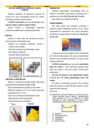 Prof. Agamenon Roberto QUÍMICA 9º ANO
40
METAIS, SEMIMETAIS, AMETAIS e GASES
NOBRES
Podemos classificar os elementos químicos de
acordo com suas propriedades físicas em metais,
semimetais, ametais e gases nobres.
A IUPAC recomenda que esta classificação seja,
apenas, metais, ametais e gases nobres.
Vamos mostrar a classificação tradicional
mostrando paralelamente a sugerida pela IUPAC.
METAIS
Constitui a maior parte dos elementos químicos.
Suas principais características são:
Sólidos nas condições ambientes, exceto o
mercúrio, que é líquido.
São bons condutores de eletricidade e calor.
São dúcteis e maleáveis.
Possuem brilho característico.
AMETAIS ou NÃO METAIS
Apenas 11 elementos químicos fazem parte deste
grupo (C, N, P, O, S, Se, F, Cl, Br, I e At).
Suas características são opostas à dos metais.
Podem ser sólidos (C, P, S, Se I e At), líquido (Br)
ou gasosos (N, O, F e Cl).
São maus condutores de eletricidade e calor.
Não possuem brilho característico.
Não são dúcteis nem maleáveis.
Cgrafite Enxofre
SEMIMETAIS
Possuem propriedades intermediárias entre os
metais e os ametais. Este grupo é constituído por 7
elementos químicos (B, Si, Ge, As, Sb, Te e Po).
São sólidos nas condições ambientes.
GASES NOBRES
São todos gases nas condições ambientes e
possuem grande estabilidade química, isto é, pouca
capacidade de combinarem com outros elementos.
Constituem os gases nobres os elementos He, Ne, Ar,
Kr, Xe e Rn.
O elemento químico hidrogênio não é classificado
em nenhum destes grupos, ele possui características
próprias. Nas condições ambientes é um gás, sendo
bastante inflamável.
A IUPAC recomenda que o grupo dos semimetais
deixe de existir e, seus elementos deverão fazer
parte dos metais e dos não metais. Sendo assim
distribuídos:
Ge, Sb e Po passam a ser classificados metais
e B, Si, As e Te serão classificados como não
metais.
Em geral os elementos químicos com números
atômicos menores ou igual a 92 são naturais e, acima
deste valor são artificiais.
Exercícios:
01) Elementos químicos situados na última coluna da
tabela periódica (figura abaixo), caracterizados
pela presença de 2 ou 8 elétrons na última
camada de suas eletrosferas e pela grande
estabilidade química, são conhecidos como:
a) alcalinos.
b) alcalinos terrosos.
c) calcogênios.
d) halogênios.
e) gases nobres.
 
