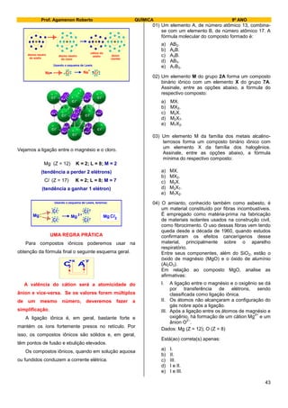 Prof. Agamenon Roberto QUÍMICA 9º ANO
43
átomo neutro
do sódio
átomo neutro
do cloro
cátion do
sódio ânion
cloreto
Usando o esquema de Lewis
Na Cl
+ _
Na Cl
Vejamos a ligação entre o magnésio e o cloro.
Mg (Z = 12) K = 2; L = 8; M = 2
(tendência a perder 2 elétrons)
Cl (Z = 17) K = 2; L = 8; M = 7
(tendência a ganhar 1 elétron)
Usando o esquema de Lewis, teremos:
Cl Cl
+Mg
Cl
Mg 2
Cl
Mg Cl2
UMA REGRA PRÁTICA
Para compostos iônicos poderemos usar na
obtenção da fórmula final o seguinte esquema geral.
C A
y+x
A valência do cátion será a atomicidade do
ânion e vice-versa. Se os valores forem múltiplos
de um mesmo número, deveremos fazer a
simplificação.
A ligação iônica é, em geral, bastante forte e
mantém os íons fortemente presos no retículo. Por
isso, os compostos iônicos são sólidos e, em geral,
têm pontos de fusão e ebulição elevados.
Os compostos iônicos, quando em solução aquosa
ou fundidos conduzem a corrente elétrica.
01) Um elemento A, de número atômico 13, combina-
se com um elemento B, de número atômico 17. A
fórmula molecular do composto formado é:
a) AB2.
b) A2B.
c) A3B.
d) AB3.
e) A7B3.
02) Um elemento M do grupo 2A forma um composto
binário iônico com um elemento X do grupo 7A.
Assinale, entre as opções abaixo, a fórmula do
respectivo composto:
a) MX.
b) MX2.
c) M2X.
d) M2X7.
e) M7X2.
03) Um elemento M da família dos metais alcalino-
terrosos forma um composto binário iônico com
um elemento X da família dos halogênios.
Assinale, entre as opções abaixo, a fórmula
mínima do respectivo composto:
a) MX.
b) MX2.
c) M2X.
d) M2X7.
e) M7X2.
04) O amianto, conhecido também como asbesto, é
um material constituído por fibras incombustíveis.
É empregado como matéria-prima na fabricação
de materiais isolantes usados na construção civil,
como fibrocimento. O uso dessas fibras vem tendo
queda desde a década de 1960, quando estudos
confirmaram os efeitos cancerígenos desse
material, principalmente sobre o aparelho
respiratório.
Entre seus componentes, além do SiO2, estão o
óxido de magnésio (MgO) e o óxido de alumínio
(Al2O3).
Em relação ao composto MgO, analise as
afirmativas:
I. A ligação entre o magnésio e o oxigênio se dá
por transferência de elétrons, sendo
classificada como ligação iônica.
II. Os átomos não alcançaram a configuração do
gás nobre após a ligação.
III. Após a ligação entre os átomos de magnésio e
oxigênio, há formação de um cátion Mg
2+
e um
ânion O
2–
.
Dados: Mg (Z = 12); O (Z = 8)
Está(ao) correta(s) apenas:
a) I.
b) II.
c) III.
d) I e II.
e) I e III.
 