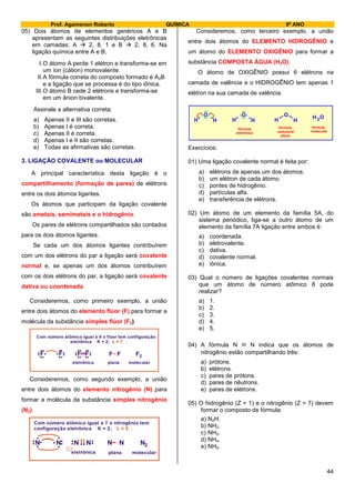 Prof. Agamenon Roberto QUÍMICA 9º ANO
44
05) Dois átomos de elementos genéricos A e B
apresentam as seguintes distribuições eletrônicas
em camadas: A  2, 8, 1 e B  2, 8, 6. Na
ligação química entre A e B,
I.O átomo A perde 1 elétron e transforma-se em
um íon (cátion) monovalente.
II.A fórmula correta do composto formado é A2B
e a ligação que se processa é do tipo iônica.
III.O átomo B cede 2 elétrons e transforma-se
em um ânion bivalente.
Assinale a alternativa correta:
a) Apenas II e III são corretas.
b) Apenas I é correta.
c) Apenas II é correta.
d) Apenas I e II são corretas.
e) Todas as afirmativas são corretas.
3. LIGAÇÃO COVALENTE ou MOLECULAR
A principal característica desta ligação é o
compartilhamento (formação de pares) de elétrons
entre os dois átomos ligantes.
Os átomos que participam da ligação covalente
são ametais, semimetais e o hidrogênio.
Os pares de elétrons compartilhados são contados
para os dois átomos ligantes.
Se cada um dos átomos ligantes contribuírem
com um dos elétrons do par a ligação será covalente
normal e, se apenas um dos átomos contribuírem
com os dois elétrons do par, a ligação será covalente
dativa ou coordenada.
Consideremos, como primeiro exemplo, a união
entre dois átomos do elemento flúor (F) para formar a
molécula da substância simples flúor (F2).
F
Com número atômico igual a 9 o flúor tem configuração
eletrônica K = 2; .L = 7
....
... F....
... F....
... F....
... F F F2
eletrônica plana molecular
Consideremos, como segundo exemplo, a união
entre dois átomos do elemento nitrogênio (N) para
formar a molécula da substância simples nitrogênio
(N2).
N
Com número atômico igual a 7 o nitrogênio tem
configuração eletrônica K = 2; .L = 5
...
.. N.. .
.
. N.. ..... N.. . N N N2
eletrônica plana molecular
Consideremos, como terceiro exemplo, a união
entre dois átomos do ELEMENTO HIDROGÊNIO e
um átomo do ELEMENTO OXIGÊNIO para formar a
substância COMPOSTA ÁGUA (H2O).
O átomo de OXIGÊNIO possui 6 elétrons na
camada de valência e o HIDROGÊNIO tem apenas 1
elétron na sua camada de valência.
H H HH H
H
H
O O O O
fórmula
eletrônica
fórmula
estrutural
plana
fórmula
molecular
2
Exercícios:
01) Uma ligação covalente normal é feita por:
a) elétrons de apenas um dos átomos.
b) um elétron de cada átomo.
c) pontes de hidrogênio.
d) partículas alfa.
e) transferência de elétrons.
02) Um átomo de um elemento da família 5A, do
sistema periódico, liga-se a outro átomo de um
elemento da família 7A ligação entre ambos é:
a) coordenada.
b) eletrovalente.
c) dativa.
d) covalente normal.
e) iônica.
03) Qual o número de ligações covalentes normais
que um átomo de número atômico 8 pode
realizar?
a) 1.
b) 2.
c) 3.
d) 4.
e) 5.
04) A fórmula N  N indica que os átomos de
nitrogênio estão compartilhando três:
a) prótons.
b) elétrons.
c) pares de prótons.
d) pares de nêutrons.
e) pares de elétrons.
05) O hidrogênio (Z = 1) e o nitrogênio (Z = 7) devem
formar o composto de fórmula:
a) N2H.
b) NH2.
c) NH3.
d) NH4.
e) NH5.
 