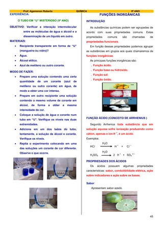 Prof. Agamenon Roberto QUÍMICA 9º ANO
45
EXPERIÊNCIA:
O TUBO EM “U” MISTERIOSO (9º ANO)
OBJETIVO: Verificar a interação intermolecular
entre as moléculas de água e álcool e a
disseminação de um líquido em outro.
MATERIAIS:
 Recipiente transparente em forma de “U”
(mangueira ou vidro)?
 Água.
 Álcool etílico.
 Azul de metileno ou outro corante.
MODO DE FAZER:
 Prepare uma solução contendo uma certa
quantidade de um corante (azul de
metileno ou outro corante) em água, de
modo a obter uma cor intensa.
 Prepare em outro recipiente uma solução
contendo o mesmo volume de corante em
álcool, de forma a obter a mesma
intensidade de cor.
 Coloque a solução de água e corante num
tubo em “U”. Verifique os níveis nas duas
extremidades.
 Adicione em um dos lados do tubo,
lentamente, a solução de álcool e corante.
Verifique os níveis.
 Repita o experimento colocando em uma
das soluções um corante de cor diferente.
Observe o que ocorre.
FUNÇÕES INORGÂNICAS
INTRODUÇÃO
As substâncias químicas podem ser agrupadas de
acordo com suas propriedades comuns. Estas
propriedades comuns são chamadas de
propriedades funcionais.
Em função dessas propriedades podemos agrupar
as substâncias em grupos aos quais chamaremos de
funções inorgânicas.
As principais funções inorgânicas são:
. Função ácido.
. Função base ou hidróxido.
. Função sal.
. Função óxido.
FUNÇÃO ÁCIDO (CONCEITO DE ARRHENIUS )
Segundo Arrhenius toda substância que em
solução aquosa sofre ionização produzindo como
cátion, apenas o íon H
+
, é um ácido.
Exemplos:
H2O
HCl H
+
+ Cl
–
H2O
H2SO4 2 H
+
+ SO4
2 –
PROPRIEDADES DOS ÁCIDOS
Os ácidos possuem algumas propriedades
características: sabor, condutibilidade elétrica, ação
sobre indicadores e ação sobre as bases.
Sabor:
Apresentam sabor azedo.
 