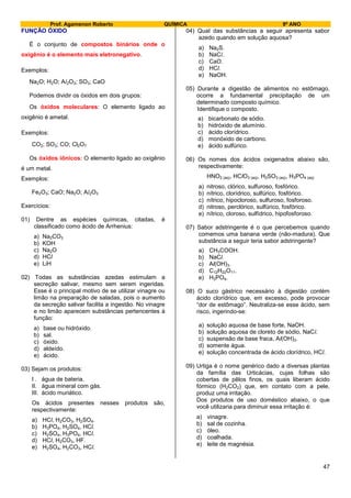 Prof. Agamenon Roberto QUÍMICA 9º ANO
47
FUNÇÃO ÓXIDO
É o conjunto de compostos binários onde o
oxigênio é o elemento mais eletronegativo.
Exemplos:
Na2O; H2O; Al2O3; SO3; CaO
Podemos dividir os óxidos em dois grupos:
Os óxidos moleculares: O elemento ligado ao
oxigênio é ametal.
Exemplos:
CO2; SO3; CO; Cl2O7
Os óxidos iônicos: O elemento ligado ao oxigênio
é um metal.
Exemplos:
Fe2O3; CaO; Na2O; Al2O3
Exercícios:
01) Dentre as espécies químicas, citadas, é
classificado como ácido de Arrhenius:
a) Na2CO3
b) KOH
c) Na2O
d) HCl
e) LiH
02) Todas as substâncias azedas estimulam a
secreção salivar, mesmo sem serem ingeridas.
Esse é o principal motivo de se utilizar vinagre ou
limão na preparação de saladas, pois o aumento
da secreção salivar facilita a ingestão. No vinagre
e no limão aparecem substâncias pertencentes à
função:
a) base ou hidróxido.
b) sal.
c) óxido.
d) aldeído.
e) ácido.
03) Sejam os produtos:
I . água de bateria.
II. água mineral com gás.
III. ácido muriático.
Os ácidos presentes nesses produtos são,
respectivamente:
a) HCl, H2CO3, H2SO4.
b) H3PO4, H2SO4, HCl.
c) H2SO4, H3PO4, HCl.
d) HCl, H2CO3, HF.
e) H2SO4, H2CO3, HCl.
04) Qual das substâncias a seguir apresenta sabor
azedo quando em solução aquosa?
a) Na2S.
b) NaCl.
c) CaO.
d) HCl.
e) NaOH.
05) Durante a digestão de alimentos no estômago,
ocorre a fundamental precipitação de um
determinado composto químico.
Identifique o composto.
a) bicarbonato de sódio.
b) hidróxido de alumínio.
c) ácido clorídrico.
d) monóxido de carbono.
e) ácido sulfúrico.
06) Os nomes dos ácidos oxigenados abaixo são,
respectivamente:
HNO2 (aq), HClO3 (aq), H2SO3 (aq), H3PO4 (aq)
a) nitroso, clórico, sulfuroso, fosfórico.
b) nítrico, clorídrico, sulfúrico, fosfórico.
c) nítrico, hipocloroso, sulfuroso, fosforoso.
d) nitroso, perclórico, sulfúrico, fosfórico.
e) nítrico, cloroso, sulfídrico, hipofosforoso.
07) Sabor adstringente é o que percebemos quando
comemos uma banana verde (não-madura). Que
substância a seguir teria sabor adstringente?
a) CH3COOH.
b) NaCl.
c) Al(OH)3.
d) C12H22O11.
e) H3PO4.
08) O suco gástrico necessário à digestão contém
ácido clorídrico que, em excesso, pode provocar
“dor de estômago”. Neutraliza-se esse ácido, sem
risco, ingerindo-se:
a) solução aquosa de base forte, NaOH.
b) solução aquosa de cloreto de sódio, NaCl.
c) suspensão de base fraca, Al(OH)3.
d) somente água.
e) solução concentrada de ácido clorídrico, HCl.
09) Urtiga é o nome genérico dado a diversas plantas
da família das Urticácias, cujas folhas são
cobertas de pêlos finos, os quais liberam ácido
fórmico (H2CO2) que, em contato com a pele,
produz uma irritação.
Dos produtos de uso doméstico abaixo, o que
você utilizaria para diminuir essa irritação é:
a) vinagre.
b) sal de cozinha.
c) óleo.
d) coalhada.
e) leite de magnésia.
 