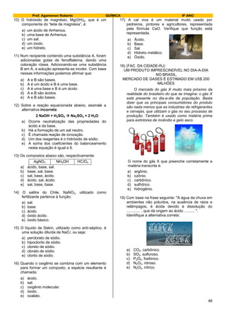 Prof. Agamenon Roberto QUÍMICA 9º ANO
48
10) O hidróxido de magnésio, Mg(OH)2, que é um
componente do “leite de magnésia”, é:
a) um ácido de Arrhenius.
b) uma base de Arrhenius.
c) um sal.
d) um óxido.
e) um hidreto.
11) Num recipiente contendo uma substância A, foram
adicionadas gotas de fenolftaleína, dando uma
coloração rósea. Adicionando-se uma substância
B em A, a solução apresenta-se incolor. Com base
nessas informações podemos afirmar que:
a) A e B são bases.
b) A é um ácido e B é uma base.
c) A é uma base e B é um ácido.
d) A e B são ácidos.
e) A e B são bases.
12) Sobre a reação equacionada abaixo, assinale a
alternativa incorreta:
2 NaOH + H2SO4  Na2SO4 + 2 H2O
a) Ocorre neutralização das propriedades do
ácido e da base.
b) Há a formação de um sal neutro.
c) É chamada reação de ionização.
d) Um dos reagentes é o hidróxido de sódio.
e) A soma dos coeficientes do balanceamento
nesta equação é igual a 6.
13) Os compostos abaixo são, respectivamente:
AgNO3 NH4OH HClO4
a) ácido, base, sal.
b) base, sal, base.
c) sal, base, ácido.
d) ácido, sal, ácido.
e) sal, base, base.
14) O salitre do Chile, NaNO3, utilizado como
fertilizante pertence à função:
a) sal.
b) base.
c) ácido.
d) óxido ácido.
e) óxido básico.
15) O líquido de Dakin, utilizado como anti-séptico, é
uma solução diluída de NaCl, ou seja:
a) perclorato de sódio.
b) hipoclorito de sódio.
c) cloreto de sódio.
d) clorato de sódio.
e) clorito de sódio.
16) Quando o oxigênio se combina com um elemento
para formar um composto, a espécie resultante é
chamada:
a) ácido.
b) sal.
c) oxigênio molecular.
d) óxido.
e) oxalato.
17) A cal viva é um material muito usado por
pedreiros, pintores e agricultores, representada
pela fórmula CaO. Verifique que função está
representada.
a) Ácido.
b) Base.
c) Sal.
d) Hidreto metálico.
e) Óxido.
18) (FAC. DA CIDADE-RJ)
UM PRODUTO IMPRESCINDÍVEL NO DIA-A-DIA
NO BRASIL,
MERCADO DE GASES É ESTIMADO EM US$ 200
MILHÕES
O mercado do gás X muito mais próximo da
realidade do brasileiro do que se imagina: o gás X
está presente no dia-a-dia da população. Basta
dizer que os principais consumidores do produto
são nada menos que as industrias de refrigerantes
e cervejas, que utilizam o gás no seu processo de
produção. Também é usado como matéria prima
para extintores de incêndio e gelo seco.
O nome do gás X que preenche corretamente a
matéria transcrita é:
a) argônio.
b) ozônio.
c) carbônico.
d) sulfídrico.
e) hidrogênio.
19) Com base na frase seguinte: "A água da chuva em
ambientes não poluídos, na ausência de raios e
relâmpagos, é ácida devido à dissolução do
............. , que dá origem ao ácido .......... ".
Identifique a alternativa correta:
a) CO2, carbônico.
b) SO2, sulfuroso.
c) P2O5, fosfórico.
d) N2O3, nitroso.
e) N2O5, nítrico.
 