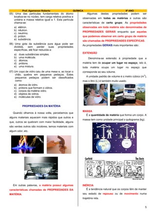 Prof. Agamenon Roberto QUÍMICA 9º ANO
5
05) Uma das partículas fundamentais do átomo
localiza-se no núcleo, tem carga relativa positiva e
unitária e massa relativa igual a 1. Esta partícula
chama-se:
a) elétron.
b) nêutron.
c) neutrino.
d) próton.
e) substância.
06) Uma gota da substância pura água pode ser
dividida, sem perder suas propriedades
específicas, até ficar reduzida a:
a) duas substâncias simples.
b) uma molécula.
c) átomos.
d) prótons.
e) uma mistura.
07) Um copo de vidro caiu de uma mesa e, ao tocar o
chão, quebra em pequenos pedaços. Estes
pequenos pedaços podem ser classificados
como:
a) átomos de vidro.
b) prótons que formam o vidros.
c) corpos da matéria vidro.
d) objetos de vidros.
e) moléculas de vidro.
PROPRIEDADES DA MATÉRIA
Quando olhamos à nossa volta, percebemos que
alguns materiais aquecem mais rápidos que outros e
que, outros se quebram com maior facilidade, alguns
são verdes outros são incolores, temos materiais com
algum odor, etc.
Em outras palavras, a matéria possui algumas
características chamadas de PROPRIEDADES DA
MATÉRIA.
Algumas destas propriedades podem ser
observadas em todas as matérias e outras são
características de certo grupo. As propriedades
observadas em toda matéria são denominadas de
PROPRIEDADES GERAIS enquanto que aquelas
que podemos observar em certo grupo de matéria
são chamadas de PROPRIEDADES ESPECÍFICAS.
As propriedades GERAIS mais importantes são:
EXTENSÃO
Denomina-se extensão à propriedade que a
matéria tem de ocupar um lugar no espaço, isto é,
toda matéria ocupa um lugar no espaço que
corresponde ao seu volume.
A unidade padrão de volume é o metro cúbico (m
3
),
mas o litro (L) é também muito usado.
MASSA
É a quantidade de matéria que forma um corpo. A
massa tem como unidade principal o quilograma (kg).
INÉRCIA
É a tendência natural que os corpos têm de manter
seu estado de repouso ou de movimento numa
trajetória reta.
 