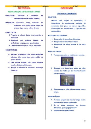 Prof. Agamenon Roberto QUÍMICA 9º ANO
50
EXPERIÊNCIA
NEUTRALIZAÇÃO ENTRE ÁCIDOS E BASES
OBJETIVOS: Observar a tendência de
neutralização entre ácidos e bases.
MATERIAIS: Amoníaco, limão, indicador de
repolho – roxo, conta gotas, tubos de
ensaio, água e uma colher de chá.
COMO FAZER:
 Preparar a solução ácida e acrescentar o
indicador.
 Adicionar um produto básico, de
preferência em pequenas quantidades.
 Observar a mudança de cor do indicador.
COMENTÁRIOS:
 Repita a experiência com outras soluções
básicas, tais como água com sabão ou
creme dental.
 Use outros ácidos, tais como vinagre
incolor, ácido muriático, etc.
 Troque o indicador e observe a mudança
de cores.
EXPERIÊNCIA
QUEM APAGA PRIMEIRO?
OBJETIVO:
Mostrar uma reação de combustão, a
importância do comburente, variação da
densidade dos gases ao serem aquecidos
(convecção) e a influência do CO2 (óxido) nas
combustões.
MATERIAL NECESSÁRIO:
 Duas velas de tamanhos diferentes.
 Recipiente de tamanho mediano.
 Recipiente de vidro grande e de boca
larga.
MODO DE FAZER:
 Fixe as duas velas no recipiente e acenda.
 Coloque o de boca larga sobre as velas
acesas, de modo que as mesmas fiquem
em seu interior.
 Observe que as velas irão se apagar com o
tempo.
COMENTÁRIOS:
 As velas apagam ao mesmo tempo ou em
intervalos de tempo diferentes?
 Se as velas apagarem em tempos
diferentes, qual apaga primeiro?
 Justifique sua observação?
 