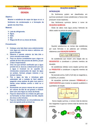 Prof. Agamenon Roberto QUÍMICA 9º ANO
51
EXPERIÊNCIA
GEADA
Objetivo:
Mostrar a existência do vapor de água no ar, o
fenômeno da condensação e a formação da
geada nos dias frios.
Material:
 Lata de refrigerante.
 Água.
 Gelo.
 Sal.
 Régua de 20 cm ou chave de fenda.
Procedimento:
 Coloque uma lata (bem seca exteriormente)
com água em cima da mesa e adicione um
pouco de gelo.
 Observe a parede exterior da lata três a
cinco minutos mais tarde.
 Faça os alunos constatarem que a água na
parede de fora não proveio de dentro, já que
a lata é impermeável.
 Uma vez que tenham verificado que a água
provém do ar, leve-os a observarem por que
a água é invisível no ar; quando os
minúsculos corpúsculos de vapor de água
se juntam, formam pingos maiores e se
tornam visíveis.
 Tire a água da lata e introduza gelo
esfarelado até a metade (é fácil obtê-lo,
pegando umas pedras de gelo num pano e
dando umas batidas contra o chão ou a
parede).
 Acrescente um pouco menos de um quarto
do volume da lata de sal grosso e misture
bem com uma régua ou chave de fenda.
 Faça-os observarem os cristais de gelo que
se formarão na face externa da lata, depois
de cinco a oito minutos.
 Faça-os identificarem as circunstâncias em
que uma geada pode produzir-se.
REAÇÕES QUÍMICAS
INTRODUÇÃO
Os fenômenos podem ser classificados em
químicos (produzem novas substâncias) e físicos (não
produzem novas espécies).
Aos fenômenos químicos damos o nome de
REAÇÕES QUÍMICAS.
Óxido de cálcio mais água produz hidróxido de
cálcio usado na pintura de paredes e muros.
Quando substituímos os nomes das substâncias
por suas fórmulas e as palavras por símbolos,
obteremos uma EQUAÇÃO QUÍMICA.
CaO 2H ( )+ O OCa H 2
As substâncias que iniciam uma reação são os
REAGENTES e constituem o primeiro membro da
equação.
As substâncias obtidas numa reação química são
os PRODUTOS e constituem o segundo membro da
equação.
No exemplo acima, CaO e H2O são os reagentes e,
o Ca(OH)2 é o produto.
As equações químicas possuem FÓRMULAS e
COEFICIENTES para mostrar os aspecto qualitativo e
quantitativo da reação.
H HO O2 2 22 + 21
fórmulas
coeficientes
Numa reação química, o número total de átomos
dos reagentes é igual ao número total de átomos dos
produtos.
+
 