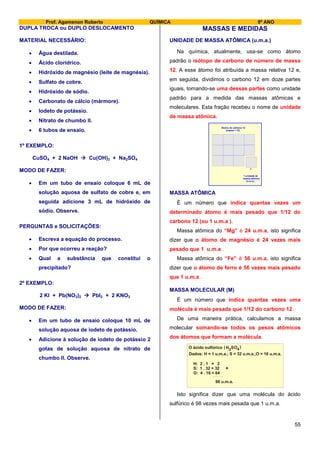Prof. Agamenon Roberto QUÍMICA 9º ANO
55
DUPLA TROCA ou DUPLO DESLOCAMENTO
MATERIAL NECESSÁRIO:
 Água destilada.
 Ácido clorídrico.
 Hidróxido de magnésio (leite de magnésia).
 Sulfato de cobre.
 Hidróxido de sódio.
 Carbonato de cálcio (mármore).
 Iodeto de potássio.
 Nitrato de chumbo II.
 6 tubos de ensaio.
1º EXEMPLO:
CuSO4 + 2 NaOH  Cu(OH)2 + Na2SO4
MODO DE FAZER:
 Em um tubo de ensaio coloque 6 mL de
solução aquosa de sulfato de cobre e, em
seguida adicione 3 mL de hidróxido de
sódio. Observe.
PERGUNTAS e SOLICITAÇÕES:
 Escreva a equação do processo.
 Por que ocorreu a reação?
 Qual a substância que constitui o
precipitado?
2º EXEMPLO:
2 KI + Pb(NO3)2  PbI2 + 2 KNO3
MODO DE FAZER:
 Em um tubo de ensaio coloque 10 mL de
solução aquosa de iodeto de potássio.
 Adicione à solução de iodeto de potássio 2
gotas de solução aquosa de nitrato de
chumbo II. Observe.
MASSAS E MEDIDAS
UNIDADE DE MASSA ATÔMICA (u.m.a.)
Na química, atualmente, usa-se como átomo
padrão o isótopo de carbono de número de massa
12. A esse átomo foi atribuída a massa relativa 12 e,
em seguida, dividimos o carbono 12 em doze partes
iguais, tomando-se uma dessas partes como unidade
padrão para a medida das massas atômicas e
moleculares. Esta fração recebeu o nome de unidade
de massa atômica.
Átomo de carbono 12
(massa = 12)
1 unidade de
massa atômica
(u.m.a.)
MASSA ATÔMICA
É um número que indica quantas vezes um
determinado átomo é mais pesado que 1/12 do
carbono 12 (ou 1 u.m.a ).
Massa atômica do “Mg” é 24 u.m.a, isto significa
dizer que o átomo de magnésio é 24 vezes mais
pesado que 1 u.m.a .
Massa atômica do “Fe” é 56 u.m.a, isto significa
dizer que o átomo de ferro é 56 vezes mais pesado
que 1 u.m.a .
MASSA MOLECULAR (M)
É um número que indica quantas vezes uma
molécula é mais pesada que 1/12 do carbono 12.
De uma maneira prática, calculamos a massa
molecular somando-se todos os pesos atômicos
dos átomos que formam a molécula.
H: 2 . 1 = 2
S: 1 . 32 = 32
O: 4 . 16 = 64
98 u.m.a.
+
O ácido sulfúrico H SO2 4( )
Dados: H = 1 u.m.a.; S = 32 u.m.a.;O = 16 u.m.a.
Isto significa dizer que uma molécula do ácido
sulfúrico é 98 vezes mais pesada que 1 u.m.a.
 