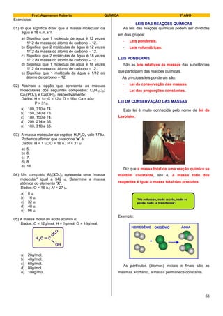 Prof. Agamenon Roberto QUÍMICA 9º ANO
56
Exercícios:
01) O que significa dizer que a massa molecular da
água é 18 u.m.a.?
a) Significa que 1 molécula de água é 12 vezes
1/12 da massa do átomo de carbono – 12.
b) Significa que 2 moléculas de água é 12 vezes
1/12 da massa do átomo de carbono – 12.
c) Significa que 2 moléculas de água é 18 vezes
1/12 da massa do átomo de carbono – 12.
d) Significa que 1 molécula de água é 18 vezes
1/12 da massa do átomo de carbono – 12.
e) Significa que 1 molécula de água é 1/12 do
átomo de carbono – 12.
02) Assinale a opção que apresenta as massas
moleculares dos seguintes compostos: C6H12O6;
Ca3(PO4)2 e Ca(OH)2, respectivamente:
Dados: H = 1u; C = 12u; O = 16u; Ca = 40u;
P = 31u.
a) 180, 310 e 74.
b) 150, 340 e 73.
c) 180, 150 e 74.
d) 200, 214 e 58.
e) 180, 310 e 55.
03) A massa molecular da espécie H4P2OX vale 178u.
Podemos afirmar que o valor de “x” é:
Dados: H = 1 u.; O = 16 u.; P = 31 u.
a) 5.
b) 6.
c) 7.
d) 8.
e) 16.
04) Um composto Al2(XO4)3 apresenta uma “massa
molecular” igual a 342 u. Determine a massa
atômica do elemento “X”.
Dados: O = 16 u.; Al = 27 u.
a) 8 u.
b) 16 u.
c) 32 u.
d) 48 u.
e) 96 u.
05) A massa molar do ácido acético é:
Dados: C = 12g/mol; H = 1g/mol; O = 16g/mol.
a) 20g/mol.
b) 40g/mol.
c) 60g/mol.
d) 80g/mol.
e) 100g/mol.
LEIS DAS REAÇÕES QUÍMICAS
As leis das reações químicas podem ser divididas
em dois grupos:
- Leis ponderais.
- Leis volumétricas.
LEIS PONDERAIS
São as leis relativas às massas das substâncias
que participam das reações químicas.
As principais leis ponderais são:
- Lei da conservação das massas.
- Lei das proporções constantes.
LEI DA CONSERVAÇÃO DAS MASSAS
Esta lei é muito conhecida pelo nome de lei de
Lavoisier.
Diz que a massa total de uma reação química se
mantém constante, isto é, a massa total dos
reagentes é igual à massa total dos produtos.
Exemplo:
+
HIDROGÊNIO OXIGÊNIO ÁGUA
As partículas (átomos) iniciais e finais são as
mesmas. Portanto, a massa permanece constante.
C CH
O
OH
3
 