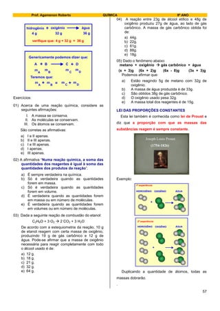Prof. Agamenon Roberto QUÍMICA 9º ANO
57
hidrogênio oxigênio água+
4 g 32 g 36 g
verifique que: 4 g + 32 g = 36 g
Genericamente podemos dizer que:
A B C D+ +
Teremos que:
m
A B C D
m m m+ +=
m
A B C D
m m m
Exercícios:
01) Acerca de uma reação química, considere as
seguintes afirmações:
I. A massa se conserva.
II. As moléculas se conservam.
III. Os átomos se conservam.
São corretas as afirmativas:
a) I e II apenas.
b) II e III apenas.
c) I e III apenas.
d) I apenas.
e) III apenas.
02) A afirmativa “Numa reação química, a soma das
quantidades dos reagentes é igual à soma das
quantidades dos produtos da reação”.
a) É sempre verdadeira na química.
b) Só é verdadeira quando as quantidades
forem em massa.
c) Só é verdadeira quando as quantidades
forem em volume.
d) É verdadeira quando as quantidades forem
em massa ou em número de moléculas.
e) É verdadeira quando as quantidades forem
em volumes ou em número de moléculas.
03) Dada a seguinte reação de combustão do etanol:
C2H6O + 3 O2  2 CO2 + 3 H2O
De acordo com a estequiometria da reação, 10 g
de etanol reagem com certa massa de oxigênio,
produzindo 19 g de gás carbônico e 12 g de
água. Pode-se afirmar que a massa de oxigênio
necessária para reagir completamente com todo
o álcool usado é de:
a) 12 g.
b) 18 g.
c) 21 g.
d) 32 g.
e) 64 g.
04) A reação entre 23g de álcool etílico e 48g de
oxigênio produziu 27g de água, ao lado de gás
carbônico. A massa de gás carbônico obtida foi
de:
a) 44g.
b) 22g.
c) 61g.
d) 88g.
e) 18g.
05) Dado o fenômeno abaixo:
metano + oxigênio  gás carbônico + água
(x + 3)g (6x + 2)g (6x - 8)g (3x + 3)g
Podemos afirmar que:
a) Estão reagindo 5g de metano com 32g de
oxigênio.
b) A massa de água produzida é de 33g.
c) São obtidos 38g de gás carbônico.
d) O oxigênio usado pesa 32g.
e) A massa total dos reagentes é de 15g.
LEI DAS PROPORÇÕES CONSTANTES
Esta lei também é conhecida como lei de Proust e
diz que a proporção com que as massas das
substâncias reagem é sempre constante.
Exemplo:
+
HIDROGÊNIO OXIGÊNIO ÁGUA
1ª experiência:
+
HIDROGÊNIO OXIGÊNIO ÁGUA
2ª experiência:
Duplicando a quantidade de átomos, todas as
massas dobrarão.
.
 