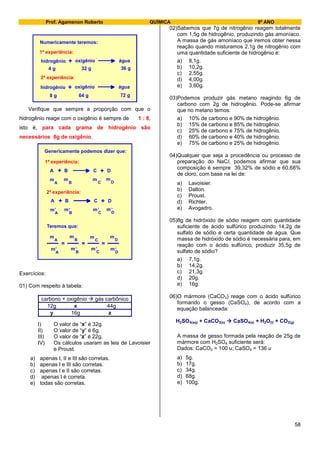 Prof. Agamenon Roberto QUÍMICA 9º ANO
58
hidrogênio oxigênio água+
4 g 32 g 36 g
1ª experiência:
2ª experiência:
Numericamente teremos:
hidrogênio oxigênio água+
8 g 64 g 72 g
Verifique que sempre a proporção com que o
hidrogênio reage com o oxigênio é sempre de 1 : 8,
isto é, para cada grama de hidrogênio são
necessários 8g de oxigênio.
Genericamente podemos dizer que:
A B C D+ +
Teremos que:
=
m
A B C D
m m m
1ª experiência:
2ª experiência:
A B C D+ +
m
A B C D
m m m,, ,,
m
A B C D
m m m
m
A B C D
m m m
,, ,,= =
Exercícios:
01) Com respeito à tabela:
carbono + oxigênio  gás carbônico
12g x 44g
y 16g z
I) O valor de “x” é 32g.
II) O valor de “y” é 6g.
III) O valor de “z” é 22g.
IV) Os cálculos usaram as leis de Lavoisier
e Proust.
a) apenas I, II e III são corretas.
b) apenas I e III são corretas.
c) apenas I e II são corretas.
d) apenas I é correta.
e) todas são corretas.
02)Sabemos que 7g de nitrogênio reagem totalmente
com 1,5g de hidrogênio, produzindo gás amoníaco.
A massa de gás amoníaco que iremos obter nessa
reação quando misturamos 2,1g de nitrogênio com
uma quantidade suficiente de hidrogênio é:
a) 8,1g.
b) 10,2g.
c) 2,55g.
d) 4,00g.
e) 3,60g.
03)Podemos produzir gás metano reagindo 6g de
carbono com 2g de hidrogênio. Pode-se afirmar
que no metano temos:
a) 10% de carbono e 90% de hidrogênio.
b) 15% de carbono e 85% de hidrogênio.
c) 25% de carbono e 75% de hidrogênio.
d) 60% de carbono e 40% de hidrogênio.
e) 75% de carbono e 25% de hidrogênio.
04)Qualquer que seja a procedência ou processo de
preparação do NaCl, podemos afirmar que sua
composição é sempre 39,32% de sódio e 60,68%
de cloro, com base na lei de:
a) Lavoisier.
b) Dalton.
c) Proust.
d) Richter.
e) Avogadro.
05)8g de hidróxido de sódio reagem com quantidade
suficiente de ácido sulfúrico produzindo 14,2g de
sulfato de sódio e certa quantidade de água. Que
massa de hidróxido de sódio é necessária para, em
reação com o ácido sulfúrico, produzir 35,5g de
sulfato de sódio?
a) 7,1g.
b) 14,2g.
c) 21,3g.
d) 20g.
e) 16g.
06)O mármore (CaCO3) reage com o ácido sulfúrico
formando o gesso (CaSO4), de acordo com a
equação balanceada:
H2SO4(aq) + CaCO3(s)  CaSO4(s) + H2O(l) + CO2(g)
A massa de gesso formada pela reação de 25g de
mármore com H2SO4 suficiente será:
Dados: CaCO3 = 100 u; CaSO4 = 136 u
a) 5g.
b) 17g.
c) 34g.
d) 68g.
e) 100g.
 