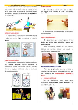 Prof. Agamenon Roberto QUÍMICA 9º ANO
6
A medida da inércia de um corpo corresponde à de
sua massa. Assim, quanto maior a massa de um
corpo, maior será a sua inércia (apresenta maior
resistência à mudança do seu estado de repouso ou
de movimento).
IMPENETRABILIDADE
É a propriedade que os corpos têm de não poder
ocupar um mesmo lugar no espaço ao mesmo
tempo.
COMPRESSIBILIDADE
É a propriedade que os corpos possuem de terem
seu volume reduzido quando submetido a
determinada pressão. Isto ocorre porque a pressão
diminui os espaços existentes entre as partículas
constituintes do corpo.
ELASTICIDADE
É a propriedade que um corpo tem de voltar a
sua forma inicial, cessada a força a que estava
submetido.
A elasticidade a compressibilidade variam de um
corpo para outro.
INDESTRUTIBILIDADE
É a propriedade que a matéria possui de não
poder ser criada nem destruída, apenas ser
transformada.
Esta propriedade constitui um dos princípios
básicos da química, ciência que estuda as
transformações das substâncias.
PROPRIEDADES ESPECÍFICAS
Além das propriedades comuns a todas as
matérias, há propriedades específicas que, por sua
vez, dividem-se em organolépticas, químicas e
físicas.
 ORGANOLÉPTICAS
São as propriedades pelas quais certas
substâncias impressionam nossos sentidos: Cor,
sabor, brilho, odor, etc.
 