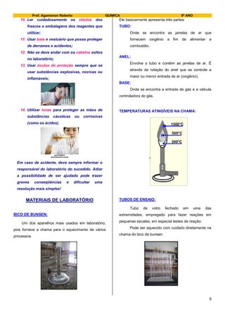 Prof. Agamenon Roberto QUÍMICA 9º ANO
9
10. Ler cuidadosamente os rótulos dos
frascos e embalagens dos reagentes que
utilizar;
11. Usar bata e vestuário que possa proteger
de derrames e acidentes;
12. Não se deve andar com os cabelos soltos
no laboratório;
13. Usar óculos de proteção sempre que se
usar substâncias explosivas, nocivas ou
inflamáveis;
14. Utilizar luvas para proteger as mãos de
substâncias cáusticas ou corrosivas
(como os ácidos).
Em caso de acidente, deve sempre informar o
responsável do laboratório do sucedido. Adiar
a possibilidade de ser ajudado pode trazer
graves conseqüências e dificultar uma
resolução mais simples!
MATERIAIS DE LABORATÓRIO
BICO DE BUNSEN:
Um dos aparelhos mais usados em laboratório,
pois fornece a chama para o aquecimento de vários
processos.
Ele basicamente apresenta três partes:
TUBO:
Onde se encontra as janelas de ar que
fornecem oxigênio a fim de alimentar a
combustão.
ANEL:
Envolve o tubo e contém as janelas de ar. É
através da rotação do anel que se controla a
maior ou menor entrada de ar (oxigênio).
BASE:
Onde se encontra a entrada de gás e a válvula
controladora do gás.
TEMPERATURAS ATINGÍVEIS NA CHAMA:
TUBOS DE ENSAIO:
Tubo de vidro fechado em uma das
extremidades, empregado para fazer reações em
pequenas escalas, em especial testes de reação.
Pode ser aquecido com cuidado diretamente na
chama do bico de bunsen.
1500°C
500°C
300°C
1500°C
500°C
300°C
 