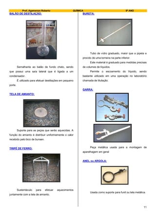 Prof. Agamenon Roberto QUÍMICA 9º ANO
11
BALÃO DE DESTILAÇÃO:
Semelhante ao balão de fundo chato, sendo
que possui uma saía lateral que é ligada a um
condensador.
É utilizado para efetuar destilações em pequeno
porte.
TELA DE AMIANTO:
Suporte para as peças que serão aquecidas. A
função do amianto é distribuir uniformemente o calor
recebido pelo bico de bunsen.
TRIPÉ DE FERRO:
Sustentáculo para efetuar aquecimentos
juntamente com a tela de amianto.
BURETA:
Tubo de vidro graduado, maior que a pipeta e
provido de uma torneira na parte inferior.
Este material é graduado para medidas precisas
de volumes de líquidos.
Permite o escoamento do líquido, sendo
bastante utilizado em uma operação no laboratório
chamada de titulação.
GARRA:
Peça metálica usada para a montagem de
aparelhagem em geral
ANEL ou ARGOLA:
Usada como suporte para funil ou tela metálica.
 