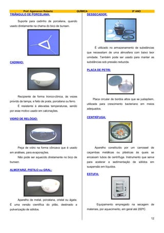 Prof. Agamenon Roberto QUÍMICA 9º ANO
12
TRIÂNGULO DE PORCELANA:
Suporte para cadinho de porcelana, quando
usado diretamente na chama do bico de bunsen.
CADINHO:
Recipiente de forma tronco-cônica, às vezes
provido de tampa, e feito de prata, porcelana ou ferro.
É resistente à elevadas temperaturas, sendo
por esse motivo usado em calcinações.
VIDRO DE RELÓGIO:
Peça de vidro na forma côncava que é usado
em análises, para evaporações.
Não pode ser aquecido diretamente no bico de
bunsen.
ALMOFARIZ, PISTILO ou GRAL:
Aparelho de metal, porcelana, cristal ou ágata.
É uma versão científica do pilão, destinado a
pulverização de sólidos.
DESSECADOR:
É utilizado no armazenamento de substâncias
que necessitam de uma atmosfera com baixo teor
umidade. Também pode ser usado para manter as
substâncias sob pressão reduzida.
PLACA DE PETRI:
Placa circular de bordos altos que se justapõem,
utilizada para crescimento bacteriano em meios
adequados.
CENTRÍFUGA:
Aparelho constituído por um carrossel de
caçambas metálicas ou plásticas às quais se
encaixam tubos de centrífuga. Instrumento que serve
para acelerar a sedimentação de sólidos em
suspensão em líquidos.
ESTUFA:
Equipamento empregado na secagem de
materiais, por aquecimento, em geral até 200ºC.
 