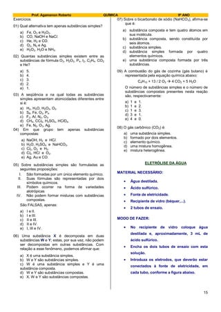 Prof. Agamenon Roberto QUÍMICA 9º ANO
15
Exercícios:
01) Qual alternativa tem apenas substâncias simples?
a) Fe, O3 e H2O2.
b) CO, NaOH e NaCl.
c) He, H2 e CO.
d) O2, N2 e Ag.
e) H2O2, H2O e NH3.
02) Quantas substâncias simples existem entre as
substâncias de fórmula O3, H2O2, P4, I2, C2H4, CO2
e He?
a) 5.
b) 4.
c) 3.
d) 2.
e) 1.
03) A seqüência a na qual todas as substâncias
simples apresentam atomicidades diferentes entre
si é:
a) H2, H2O, H2O2, O2.
b) S8, Fe, O2, P4.
c) F2, Al, N2, O3.
d) CH4, CCl4, H2SO4, HClO4.
e) Fe, N2, O3, Ag.
04) Em que grupo tem apenas substâncias
compostas:
a) NaOH, H2 e HCl.
b) H2O, H2SO4 e NaHCO3.
c) Cl2, O2 e H2.
d) Cl2, HCl e O2.
e) Ag, Au e CO.
05) Sobre substâncias simples são formuladas as
seguintes proposições:
I. São formadas por um único elemento químico.
II. Suas fórmulas são representadas por dois
símbolos químicos.
III. Podem ocorrer na forma de variedades
alotrópicas
IV. Não podem formar misturas com substâncias
compostas.
São FALSAS, apenas:
a) I e II.
b) I e III.
c) II e III.
d) II e IV.
e) I, III e IV.
06) Uma substância X é decomposta em duas
substâncias W e Y; estas, por sua vez, não podem
ser decompostas em outras substâncias. Com
relação a esse fenômeno, podemos afirmar que:
a) X é uma substância simples.
b) W e Y são substâncias simples.
c) W é uma substância simples e Y é uma
substância composta.
d) W e Y são substâncias compostas.
e) X, W e Y são substâncias compostas.
07) Sobre o bicarbonato de sódio (NaHCO3), afirma-se
que é:
a) substância composta e tem quatro átomos em
sua molécula.
b) substância composta, sendo constituída por
seis átomos.
c) substância simples.
d) substância simples formada por quatro
elementos químicos.
e) uma substância composta formada por três
substâncias.
09) A combustão do gás de cozinha (gás butano) é
representada pela equação química abaixo:
C4H10 + 13 / 2 O2  4 CO2 + 5 H2O
O número de substâncias simples e o número de
substâncias compostas presentes nesta reação
são, respectivamente:
a) 1 e 1.
b) 1 e 2.
c) 1 e 3.
d) 3 e 1.
e) 4 e 0.
08) O gás carbônico (CO2) é:
a) uma substância simples.
b) formado por dois elementos.
c) elemento químico.
d) uma mistura homogênea.
e) mistura heterogênea.
ELETRÓLISE DA ÁGUA
MATERIAL NECESSÁRIO:
Água destilada.
Ácido sulfúrico.
Fonte de eletricidade.
Recipiente de vidro (béquer,...).
2 tubos de ensaio.
MODO DE FAZER:
No recipiente de vidro coloque água
destilada e, aproximadamente, 3 mL de
ácido sulfúrico.
Encha os dois tubos de ensaio com esta
solução.
Introduza os eletrodos, que deverão estar
conectados à fonte de eletricidade, em
cada tubo, conforme a figura abaixo.
 
