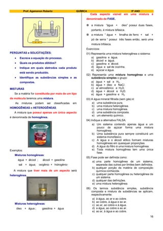 Prof. Agamenon Roberto QUÍMICA 9º ANO
16
pilhas
solução
PERGUNTAS e SOLICITAÇÕES:
Escreva a equação do processo.
Quais os produtos obtidos?
Indique em quais eletrodos cada produto
está sendo produzido.
Identifique as substâncias simples e as
compostas.
MISTURAS
Se a matéria for constituída por mais de um tipo
de molécula teremos uma mistura.
As misturas podem ser classificadas em
HOMOGÊNEAS e HETEROGÊNEAS.
A mistura que possui apenas um único aspecto
é denominada de homogênea.
Exemplos:
Misturas homogêneas:
água + álcool ; álcool + gasolina
sal + água; oxigênio + hidrogênio
A mistura que tiver mais de um aspecto será
heterogênea.
Misturas heterogêneas:
óleo + água ; gasolina + água
Cada aspecto visível em uma mistura é
denominado de FASE.
 a mistura “água + óleo” possui duas fases,
portanto, é mistura bifásica.
 a mistura “ água + limalha de ferro + sal +
pó de serra “ possui três fases então, será uma
mistura trifásica.
Exercícios:
01) Representa uma mistura heterogênea o sistema:
a) gasolina e água.
b) álcool e água.
c) gasolina e álcool.
d) água e sal de cozinha.
e) açúcar e água.
02) Representa uma mistura homogênea e uma
substância simples o grupo:
a) água + sal e H2.
b) água + óleo e NaCl.
c) ar atmosférico e H2O.
d) água + álcool e H2O.
e) água + gasolina e H2.
03) A água mineral filtrada (sem gás) é:
a) uma substância pura.
b) uma mistura heterogênea.
c) uma mistura homogênea.
d) uma substância composta.
e) um elemento químico.
04) Indique a alternativa FALSA:
a) Um sistema contendo apenas água e um
pouco de açúcar forma uma mistura
homogênea.
b) Uma substância pura sempre constituirá um
sistema monofásico.
c) A água e o álcool etílico formam misturas
homogêneas em quaisquer proporções.
d) A água do filtro é uma mistura homogênea.
e) Toda mistura homogênea tem uma única
fase.
05) Fase pode ser definida como:
a) uma parte homogênea de um sistema,
separada das outras por limites bem definidos.
b) qualquer porção da matéria de composição
química conhecida.
c) qualquer parte homogênea ou heterogênea de
um sistema.
d) qualquer das definições.
e) uma mistura heterogênea.
06) Os termos substância simples, substância
composta e mistura de substâncias se aplicam,
respectivamente:
a) à água, ao ar e ao cobre.
b) ao cobre, à água e ao ar.
c) ao ar, ao cobre e à água.
d) a água, ao cobre e ao ar.
e) ao ar, à água e ao cobre.
 