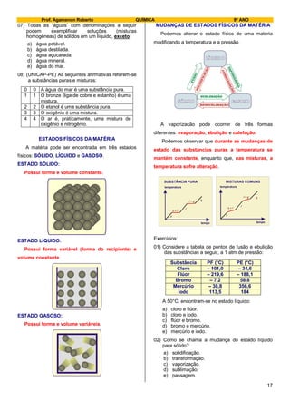 Prof. Agamenon Roberto QUÍMICA 9º ANO
17
07) Todas as “águas” com denominações a seguir
podem exemplificar soluções (misturas
homogêneas) de sólidos em um líquido, exceto:
a) água potável.
b) água destilada.
c) água açucarada.
d) água mineral.
e) água do mar.
08) (UNICAP-PE) As seguintes afirmativas referem-se
a substâncias puras e misturas:
0 0 A água do mar é uma substância pura.
1 1 O bronze (liga de cobre e estanho) é uma
mistura.
2 2 O etanol é uma substância pura.
3 3 O oxigênio é uma mistura.
4 4 O ar é, praticamente, uma mistura de
oxigênio e nitrogênio.
ESTADOS FÍSICOS DA MATÉRIA
A matéria pode ser encontrada em três estados
físicos: SÓLIDO, LÍQUIDO e GASOSO.
ESTADO SÓLIDO:
Possui forma e volume constante.
ESTADO LÍQUIDO:
Possui forma variável (forma do recipiente) e
volume constante.
ESTADO GASOSO:
Possui forma e volume variáveis.
MUDANÇAS DE ESTADOS FÍSICOS DA MATÉRIA
Podemos alterar o estado físico de uma matéria
modificando a temperatura e a pressão.
A vaporização pode ocorrer de três formas
diferentes: evaporação, ebulição e calefação.
Podemos observar que durante as mudanças de
estado das substâncias puras a temperatura se
mantém constante, enquanto que, nas misturas, a
temperatura sofre alteração.
Exercícios:
01) Considere a tabela de pontos de fusão e ebulição
das substâncias a seguir, a 1 atm de pressão:
Substância PF (°C) PE (°C)
Cloro – 101,0 – 34,6
Flúor – 219,6 – 188,1
Bromo – 7,2 58,8
Mercúrio – 38,8 356,6
Iodo 113,5 184
A 50°C, encontram-se no estado líquido:
a) cloro e flúor.
b) cloro e iodo.
c) flúor e bromo.
d) bromo e mercúrio.
e) mercúrio e iodo.
02) Como se chama a mudança do estado líquido
para sólido?
a) solidificação.
b) transformação.
c) vaporização.
d) sublimação.
e) passagem.
temperatura
tempo
s
l
g
s l+
+l
SUBSTÂNCIA PURA
g
temperatura
tempo
s
l
g
s l+
+l
MISTURAS COMUNS
g
 