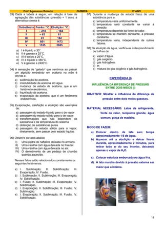 Prof. Agamenon Roberto QUÍMICA 9º ANO
18
03) Dada a tabela a seguir, em relação à fase de
agregação das substâncias (pressão = 1 atm), a
alternativa correta é:
Substância Fusão / °C Ebulição / °C
I – 218 – 183
II – 63 61
III 41 182
IV 801 1473
V 1535 2885
a) I é líquido a 30°.
b) II é gasoso a 25°C.
c) III é sólido a 25°C.
d) IV é líquido a 480°C.
e) V é gasoso a 2400°C.
04) A sensação de “gelado” que sentimos ao passar
um algodão embebido em acetona na mão é
devida a:
a) sublimação da acetona.
b) insolubilidade da acetona em água.
c) mudança de estado da acetona, que é um
fenômeno exotérmico.
d) liquefação da acetona.
e) evaporação da acetona, que é um fenômeno
endotérmico.
05) Evaporação, calefação e ebulição são exemplos
de:
a) passagem do estado líquido para o de vapor
b) passagem do estado sólido para o de vapor
c) transformações que não dependem da
substância e da temperatura do sistema
d) obtenção de substâncias puras
e) passagem do estado sólido para o vapor,
diretamente, sem passar pelo estado líquido.
06) Observe os fatos abaixo:
I) Uma pedra de naftalina deixada no armário.
II) Uma vasilha com água deixada no freezer.
III) Uma vasilha com água deixada no sol.
IV) O derretimento de um pedaço de chumbo
quando aquecido.
Nesses fatos estão relacionados corretamente os
seguintes fenômenos:
a) I. Sublimação; II. Solidificação; III.
Evaporação; IV. Fusão.
b) I. Sublimação; II. Sublimação; III. Evaporação;
IV. Solidificação.
c) I. Fusão; II. Sublimação; III. Evaporação; IV.
Solidificação.
d) I. Evaporação; II. Solidificação; III. Fusão; IV.
Sublimação.
e) I. Evaporação; II. Sublimação; III. Fusão; IV.
Solidificação.
07) Durante a mudança de estado físico de uma
substância pura a:
a) temperatura varia uniformemente.
b) temperatura será constante se variar à
pressão.
c) temperatura depende da fonte de calor.
d) temperatura se mantém constante, à pressão
constante.
e) temperatura varia, independente de outros
fatores.
08) Na ebulição da água, verifica-se o desprendimento
de bolhas de:
a) vapor d’água.
b) gás oxigênio.
c) gás hidrogênio.
d) ar.
e) mistura de gás oxigênio e gás hidrogênio.
EXPERIÊNCIA (I)
INFLUÊNCIA DA DIFERENÇA DE PRESSÃO
ENTRE DOIS MEIOS (I)
OBJETIVO: Mostrar a influência da diferença de
pressão entre dois meios gasosos.
MATERIAL NECESSÁRIO: Latas de refrigerante,
fonte de calor, recipiente grande, água
comum, pinça de madeira.
MODO DE FAZER:
a) Colocar dentro da lata sem tampa
aproximadamente 1/5 de água.
b) Aquecer até a ebulição e deixar ferver
durante, aproximadamente 2 minutos, para
retirar todo ar do seu interior, deixando
apenas o vapor de H2O.
c) Colocar esta lata emborcada na água fria.
d) A lata murcha devido à pressão externa ser
maior que a interna.
 