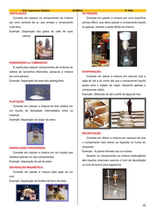 Prof. Agamenon Roberto QUÍMICA 9º ANO
20
VENTILAÇÃO:
Consiste em separar os componentes da mistura
por uma corrente de ar, que arrasta o componente
mais leve.
Exemplo: Separação dos grãos do café de suas
cascas.
PENEIRAÇÃO ou TAMISAÇÃO:
É usada para separar componentes de misturas de
sólidos de tamanhos diferentes; passa-se a mistura
por uma peneira.
Exemplo: Separação da areia dos pedregulhos
FLOTAÇÃO:
Consiste em colocar a mistura de dois sólidos em
um líquido de densidade intermediária entre os
mesmos.
Exemplo: Separação do isopor da areia.
DISSOLUÇÃO FRACIONADA:
Consiste em colocar a mistura em um líquido que
dissolva apenas um dos componentes.
Exemplo: Separação do sal da areia.
SEPARAÇÃO MAGNÉTICA:
Consiste em passar a mistura pela ação de um
imã.
Exemplo: Separação de limalha de ferro da areia.
FILTRAÇÃO:
Consiste em passar a mistura por uma superfície
porosa (filtro), que deixa passar o componente líquido
ou gasoso, retendo a parte sólida da mistura.
EVAPORAÇÃO:
Consiste em deixar a mistura em repouso sob a
ação do sol e do vento até que o componente líquido
passe para o estado de vapor, deixando apenas o
componente sólido.
Exemplo: Obtenção do sal a partir da água do mar
DECANTAÇÃO:
Consiste em deixar a mistura em repouso até que
o componente mais denso se deposite no fundo do
recipiente.
Exemplo: A poeira formada sob os móveis
Quando os componentes da mistura heterogênea
são líquidos imiscíveis usamos o funil de decantação
ou funil de bromo para separá-los.
 