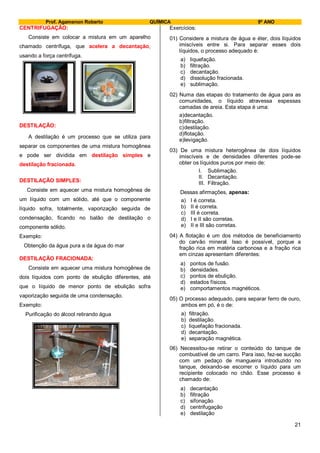 Prof. Agamenon Roberto QUÍMICA 9º ANO
21
CENTRIFUGAÇÃO:
Consiste em colocar a mistura em um aparelho
chamado centrífuga, que acelera a decantação,
usando a força centrífuga.
DESTILAÇÃO:
A destilação é um processo que se utiliza para
separar os componentes de uma mistura homogênea
e pode ser dividida em destilação simples e
destilação fracionada.
DESTILAÇÃO SIMPLES:
Consiste em aquecer uma mistura homogênea de
um líquido com um sólido, até que o componente
líquido sofra, totalmente, vaporização seguida de
condensação, ficando no balão de destilação o
componente sólido.
Exemplo:
Obtenção da água pura a da água do mar
DESTILAÇÃO FRACIONADA:
Consiste em aquecer uma mistura homogênea de
dois líquidos com ponto de ebulição diferentes, até
que o líquido de menor ponto de ebulição sofra
vaporização seguida de uma condensação.
Exemplo:
Purificação do álcool retirando água
Exercícios:
01) Considere a mistura de água e éter, dois líquidos
imiscíveis entre si. Para separar esses dois
líquidos, o processo adequado é:
a) liquefação.
b) filtração.
c) decantação.
d) dissolução fracionada.
e) sublimação.
02) Numa das etapas do tratamento de água para as
comunidades, o líquido atravessa espessas
camadas de areia. Esta etapa é uma:
a)decantação.
b)filtração.
c)destilação.
d)flotação.
e)levigação.
03) De uma mistura heterogênea de dois líquidos
imiscíveis e de densidades diferentes pode-se
obter os líquidos puros por meio de:
I. Sublimação.
II. Decantação.
III. Filtração.
Dessas afirmações, apenas:
a) I é correta.
b) II é correta.
c) III é correta.
d) I e II são corretas.
e) II e III são corretas.
04) A flotação é um dos métodos de beneficiamento
do carvão mineral. Isso é possível, porque a
fração rica em matéria carbonosa e a fração rica
em cinzas apresentam diferentes:
a) pontos de fusão.
b) densidades.
c) pontos de ebulição.
d) estados físicos.
e) comportamentos magnéticos.
05) O processo adequado, para separar ferro de ouro,
ambos em pó, é o de:
a) filtração.
b) destilação.
c) liquefação fracionada.
d) decantação.
e) separação magnética.
06) Necessitou-se retirar o conteúdo do tanque de
combustível de um carro. Para isso, fez-se sucção
com um pedaço de mangueira introduzido no
tanque, deixando-se escorrer o líquido para um
recipiente colocado no chão. Esse processo é
chamado de:
a) decantação
b) filtração
c) sifonação
d) centrifugação
e) destilação
 
