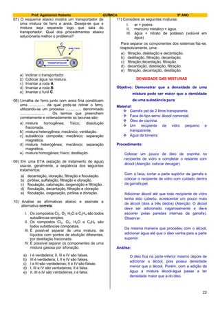 Prof. Agamenon Roberto QUÍMICA 9º ANO
22
07) O esquema abaixo mostra um transportador de
uma mistura de ferro e areia. Deseja-se que a
mistura seja separada logo que saia do
transportador. Qual dos procedimentos abaixo
solucionaria melhor o problema?
A B
C
areia + ferro
TRANSPORTADOR
a) Inclinar o transportador.
b) Colocar água na mistura.
c) Imantar a roda A.
d) Imantar a roda B.
e) Imantar o funil C.
08) Limalha de ferro junto com areia fina constituem
uma ............... da qual pode-se retirar o ferro,
utilizando-se um processo ............... denominado
........................ . Os termos que preenchem
corretamente e ordenadamente as lacunas são:
a) mistura homogênea; físico; dissolução
fracionada.
b) mistura heterogênea; mecânico; ventilação.
c) substância composta; mecânico; separação
magnética.
d) mistura heterogênea; mecânico; separação
magnética.
e) mistura homogênea; físico; destilação.
09) Em uma ETA (estação de tratamento de água)
usa-se, geralmente, a seqüência dos seguintes
tratamentos:
a) decantação, cloração, filtração e floculação.
b) pirólise, sulfatação, filtração e cloração.
c) floculação, calcinação, oxigenação e filtração.
d) floculação, decantação, filtração e cloração.
e) floculação, oxigenação, pirólise e cloração.
10) Analise as afirmativas abaixo e assinale a
alternativa correta:
I. Os compostos Cl2, O2, H2O e C2H4 são todos
substâncias simples.
II. Os compostos Cl2, O2, H2O e C2H4 são
todos substâncias compostas.
III. É possível separar de uma mistura, de
líquidos com pontos de ebulição diferentes,
por destilação fracionada.
IV. É possível separar os componentes de uma
mistura gasosa por sifonação.
a) I é verdadeira; II, III e IV são falsas.
b) III é verdadeira; I, II e IV são falsas.
c) I e III são verdadeiras; II e IV são falsas.
d) I, III e IV são verdadeiras; II é falsa.
e) II, III e IV são verdadeiras; I é falsa.
11) Considere as seguintes misturas:
I. ar + poeira.
II. mercúrio metálico + água.
III. água + nitrato de potássio (solúvel em
água)
Para separar os componentes dos sistemas faz-se,
respectivamente, uma:
a) filtração, destilação e decantação.
b) destilação, filtração, decantação.
c) filtração decantação, filtração.
d) decantação, destilação, filtração.
e) filtração, decantação, destilação.
DENSIDADE DAS MISTURAS
Objetivo: Demonstrar que a densidade de uma
mistura pode ser maior que a densidade
de uma substância pura
Material:
 Garrafa pet de 2 litros transparente.
 Faca do tipo serra; álcool comercial.
 Óleo de cozinha.
 Um recipiente de vidro pequeno e
transparente.
 Água da torneira.
Procedimento:
Colocar um pouco de óleo de cozinha no
recipiente de vidro e completar o restante com
álcool (Atenção: colocar devagar).
Com a faca, cortar a parte superior da garrafa e
colocar o recipiente de vidro com cuidado dentro
da garrafa pet.
Adicionar álcool até que todo recipiente de vidro
tenha sido coberto, acrescentar um pouco mais
de álcool (dois a três dedos) (Atenção: O álcool
deve ser adicionado vagarosamente e deve
escorrer pelas paredes internas da garrafa).
Observar.
Da mesma maneira que procedeu com o álcool,
adicionar água até que o óleo venha para a parte
superior.
Análise:
O óleo fica na parte inferior mesmo depois de
adicionar o álcool, pois possui densidade
menor que o álcool. Porém, com a adição da
água a mistura álcool-água passa a ter
densidade maior que a do óleo.
 