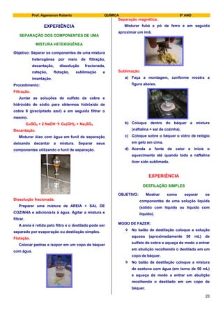 Prof. Agamenon Roberto QUÍMICA 9º ANO
23
EXPERIÊNCIA
SEPARAÇÃO DOS COMPONENTES DE UMA
MISTURA HETEROGÊNEA
Objetivo: Separar os componentes de uma mistura
heterogênea por meio de filtração,
decantação, dissolução fracionada,
catação, flotação, sublimação e
imantação.
Procedimento:
Filtração.
Juntar as soluções de sulfato de cobre e
hidróxido de sódio para obtermos hidróxido de
cobre II (precipitado azul) e em seguida filtrar o
mesmo.
CuSO4 + 2 NaOH  Cu(OH)2 + Na2SO4
Decantação.
Misturar óleo com água em funil de separação
deixando decantar a mistura. Separar seus
componentes utilizando o funil de separação.
Dissolução fracionada.
Preparar uma mistura de AREIA + SAL DE
COZINHA e adicioná-la à água. Agitar a mistura e
filtrar.
A areia é retida pelo filtro e o destilado pode ser
separado por evaporação ou destilação simples.
Flotação.
Colocar pedras e isopor em um copo de béquer
com água.
Separação magnética.
Misturar fubá e pó de ferro e em seguida
aproximar um imã.
Sublimação.
a) Faça a montagem, conforme mostra a
figura abaixo.
b) Coloque dentro do béquer a mistura
(naftalina + sal de cozinha).
c) Coloque sobre o béquer o vidro de relógio
em gelo em cima.
d) Acenda a fonte de calor e inicie o
aquecimento até quando toda a naftalina
tiver sido sublimada.
EXPERIÊNCIA
DESTILAÇÃO SIMPLES
OBJETIVO: Mostrar como separar os
componentes de uma solução líquida
(sólido com líquido ou líquido com
líquido).
MODO DE FAZER:
 No balão de destilação coloque a solução
aquosa (aproximadamente 50 mL) de
sulfato de cobre e aqueça de modo a entrar
em ebulição recolhendo o destilado em um
copo de béquer.
 No balão de destilação coloque a mistura
de acetona com água (em torno de 50 mL)
e aqueça de modo a entrar em ebulição
recolhendo o destilado em um copo de
béquer.
 