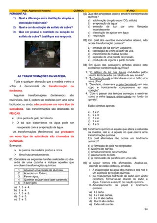 Prof. Agamenon Roberto QUÍMICA 9º ANO
24
PERGUNTAS:
1) Qual a diferença entre destilação simples e
destilação fracionada?
2) Qual a cor da solução de sulfato de cobre?
3) Que cor possui o destilado na solução de
sulfato de cobre? Justifique sua resposta.
AS TRANSFORMAÇÕES DA MATÉRIA
Toda e qualquer alteração que a matéria venha a
sofrer é denominada de transformação ou
fenômeno.
Algumas transformações (fenômenos) são
reversíveis, isto é, podem ser desfeitas com uma certa
facilidade, ou ainda, não produzem um novo tipo de
substância. Tais transformações são chamadas de
FÍSICAS
 Uma pedra de gelo derretendo.
 O sal que dissolvemos na água pode ser
recuperado com a evaporação da água.
As transformações (fenômenos) que produzem
um novo tipo de substância são chamadas de
QUÍMICAS.
Exemplos:
 A queima da madeira produz a cinza.
 Uma fruta amadurecendo.
01) Considere as seguintes tarefas realizadas no dia-
a-dia de uma cozinha e indique aquelas que
envolvem transformações químicas.
1 Aquecer uma panela de alumínio.
2 Acender um fósforo.
3 Ferver água.
4 Queimar açúcar para fazer caramelo.
5 Fazer gelo.
a) 1, 3 e 4.
b) 2 e 4.
c) 1, 3 e 5.
d) 3 e 5.
e) 2 e 3.
02) Qual dos processos abaixo envolve transformação
química?
a) sublimação do gelo seco (CO2 sólido)
b) evaporação da água
c) emissão de luz por uma lâmpada
incandescente
d) dissolução de açúcar em água
e) respiração
03) Em qual dos eventos mencionados abaixo, não
ocorre transformação química?
a) emissão de luz por um vagalume.
b) fabricação de vinho a partir da uva.
c) crescimento da massa de pão.
d) explosão de uma panela de pressão.
e) produção de iogurte a partir do leite.
04) Em quais das passagens grifadas abaixo está
ocorrendo transformação química?
1. “O reflexo da luz nas águas onduladas pelos
ventos lembrava-lhe os cabelos de seu amado”.
2. “A chama da vela confundia-se com o brilho nos
seus olhos”.
3. “Desolado, observava o gelo derretendo em seu
copo e ironicamente comparava-o ao seu
coração”.
4. “Com o passar dos tempos começou a sentir-se
como a velha tesoura enferrujando no fundo da
gaveta”.
Estão corretas apenas:
a) 1 e 2.
b) 2 e 3.
c) 3 e 4.
d) 2 e 4.
e) 1 e 3.
05) Fenômeno químico é aquele que altera a natureza
da matéria, isto é, é aquele no qual ocorre uma
transformação química.
Em qual alternativa não ocorre um fenômeno
químico?
a) A formação do gelo no congelador.
b) Queima do carvão.
c) Amadurecimento de uma fruta.
d) Azedamento do leite.
e) A combustão da parafina em uma vela.
06) A seguir temos três afirmações. Analise-as,
dizendo se estão certas ou erradas.
I. A evaporação da água dos mares e dos rios é
um exemplo de reação química.
II. Se misturarmos hidróxido de sódio com ácido
clorídrico, formar-se-ão cloreto de sódio e
água. Teremos exemplo de reação química.
III. Amarelecimento de papel é fenômeno
químico.
a) I é certa.
b) I e II são certas.
c) I e III são certas.
d) II e III são certas.
e) todas são certas.
 