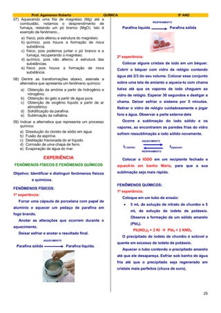 Prof. Agamenon Roberto QUÍMICA 9º ANO
25
07) Aquecendo uma fita de magnésio (Mg) até a
combustão, notamos o desprendimento de
fumaça, restando um pó branco (MgO). Isto é
exemplo de fenômeno...
a) físico, pois alterou a estrutura do magnésio.
b) químico, pois houve a formação de nova
substância.
c) físico, pois podemos juntar o pó branco e a
fumaça, recuperando o magnésio.
d) químico, pois não alterou a estrutura das
substâncias.
e) físico pois houve a formação de nova
substância.
08) Dentre as transformações abaixo, assinale a
alternativa que apresenta um fenômeno químico:
a) Obtenção da amônia a partir de hidrogênio e
nitrogênio.
b) Obtenção do gelo a partir de água pura.
c) Obtenção de oxigênio líquido a partir de ar
atmosférico.
d) Solidificação da parafina.
e) Sublimação da naftalina.
09) Indicar a alternativa que representa um processo
químico:
a) Dissolução do cloreto de sódio em água.
b) Fusão da aspirina.
c) Destilação fracionada do ar líquido.
d) Corrosão de uma chapa de ferro.
e) Evaporação de água do mar.
EXPERIÊNCIA
FENÔMENOS FÍSICOS E FENÔMENOS QUÍMICOS
Objetivo: Identificar e distinguir fenômenos físicos
e químicos.
FENÔMENOS FÍSICOS:
1ª experiência:
Forrar uma cápsula de porcelana com papel de
alumínio e aquecer um pedaço de parafina em
fogo brando.
Anotar as alterações que ocorrem durante o
aquecimento.
Deixar esfriar e anotar o resultado final.
AQUECIMENTO
Parafina sólida Parafina líquida.
RESFRIAMENTO
Parafina líquida Parafina sólida
2ª experiência:
Colocar alguns cristais de iodo em um béquer.
Cobrir o béquer com vidro de relógio contendo
água até 2/3 do seu volume. Colocar esse conjunto
sobre uma tela de amianto e aquece-lo com chama
baixa até que os vapores de iodo cheguem ao
vidro de relógio. Esperar 30 segundos e desligar a
chama. Deixar esfriar o sistema por 5 minutos.
Retirar o vidro de relógio cuidadosamente e jogar
fora a água. Observar a parte externa dele
Ocorre a sublimação do iodo sólido e os
vapores, ao encontrarem as paredes frias do vidro
sofrem ressublimação a iodo sólido novamente.
AQUECIMENTO
I2 (sólido) I2(gasoso)
RESFRIAMENTO
Colocar o IODO em um recipiente fechado e
aquecê-lo em banho Maria, para que a sua
sublimação seja mais rápida.
FENÔMENOS QUÍMICOS:
1ª experiência:
Coloque em um tubo de ensaio:
5 mL de solução de nitrato de chumbo e 5
mL de solução de iodeto de potássio.
Observe a formação de um sólido amarelo
(PbI2).
Pb(NO3)2 + 2 KI  PbI2 + 2 KNO3
O precipitado de iodeto de chumbo é solúvel a
quente em excesso de iodeto de potássio.
Aquecer o tubo contendo o precipitado amarelo
até que ele desapareça. Esfriar sob banho de água
fria até que o precipitado seja regenerado em
cristais mais perfeitos (chuva de ouro).
 