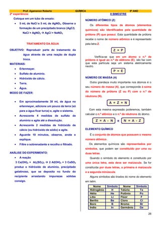 Prof. Agamenon Roberto QUÍMICA 9º ANO
26
2ª experiência:
Coloque em um tubo de ensaio:
5 mL de NaCl e 5 mL de AgNO3. Observe a
formação de um precipitado branco (AgCl).
NaCl + AgNO3  AgCl + NaNO3
TRATAMENTO DA ÁGUA
OBJETIVO: Reproduzir parte do tratamento da
água através de uma reação de dupla
troca.
MATERIAIS:
Erlenmeyer.
Sulfato de alumínio.
Hidróxido de cálcio.
Terra.
Água.
MODO DE FAZER:
Em aproximadamente 30 mL de água no
erlenmeyer, adicione um pouco de terra (só
para a água ficar turva) e, agite o sistema.
Acrescente 4 medidas de sulfato de
alumínio e agite até a dissolução.
Acrescente 2 medidas de hidróxido de
cálcio (ou hidróxido de sódio) e agite.
Aguarde 10 minutos, observe, anote e
explique.
Filtre o sobrenadante e recolha o filtrado.
ANÁLISE DO EXPERIMENTO:
A reação
3 Ca(OH)2 + Al2(SO4)3  2 Al(OH)3 + 3 CaSO4
produz o hidróxido de alumínio, precipitado
gelatinoso, que se deposita no fundo do
recipiente arrastando impurezas sólidas
consigo.
II BIMESTRE
NÚMERO ATÔMICO (Z)
Os diferentes tipos de átomos (elementos
químicos) são identificados pela quantidade de
prótons (P) que possui. Esta quantidade de prótons
recebe o nome de número atômico e é representado
pela letra Z.
Z = P
Verifica-se que em um átomo o n.º de
prótons é igual ao n.º de elétrons (E), isto faz com
que esta partícula seja um sistema eletricamente
neutro.
P = E
NÚMERO DE MASSA (A)
Outra grandeza muito importante nos átomos é o
seu número de massa (A), que corresponde à soma
do número de prótons (Z ou P) com o n.º de
nêutrons (N).
A = Z + N
Com esta mesma expressão poderemos, também
calcular o n.º atômico e o n.º de nêutrons do átomo.
Z = A - N e N = A - Z
ELEMENTO QUÍMICO
É o conjunto de átomos que possuem o mesmo
número atômico.
Os elementos químicos são representados por
símbolos, que podem ser constituído por uma ou
duas letras.
Quando o símbolo do elemento é constituído por
uma única letra, esta deve ser maiúscula. Se for
constituída por duas letras, a primeira é maiúscula
e a segunda minúscula.
Alguns símbolos são tirados do nome do elemento
em latim.
Nome Símbolo Nome Símbolo
Hidrogênio H Telúrio Te
Hélio He Polônio Po
Lítio Li Flúor F
Berílio Be Cloro Cl
Boro B Bromo Br
Indio In Germânio Ge
 