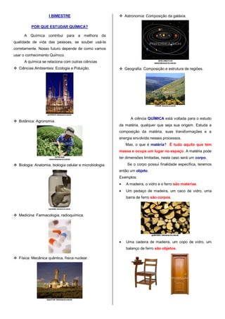 I BIMESTRE
POR QUE ESTUDAR QUÍMICA?
A Química contribui para a melhora da
qualidade de vida das pessoas, se souber usá-la
corretamente. Nosso futuro depende de como vamos
usar o conhecimento Químico.
A química se relaciona com outras ciências
 Ciências Ambientais: Ecologia e Poluição.
 Botânica: Agronomia.
 Biologia: Anatomia, biologia celular e microbiologia.
 Medicina: Farmacologia, radioquímica.
 Física: Mecânica quântica, física nuclear.
 Astronomia: Composição da galáxia.
 Geografia: Composição e estrutura de regiões.
A ciência QUÍMICA está voltada para o estudo
da matéria, qualquer que seja sua origem. Estuda a
composição da matéria, suas transformações e a
energia envolvida nesses processos.
Mas, o que é matéria? É tudo aquilo que tem
massa e ocupa um lugar no espaço. A matéria pode
ter dimensões limitadas, neste caso será um corpo.
Se o corpo possui finalidade específica, teremos
então um objeto.
Exemplos:
A madeira, o vidro e o ferro são matérias.
Um pedaço de madeira, um caco de vidro, uma
barra de ferro são corpos.
Uma cadeira de madeira, um copo de vidro, um
balanço de ferro são objetos.
 