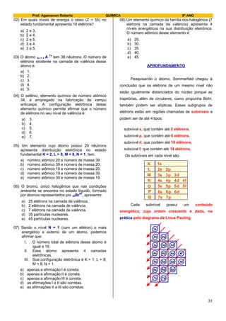 Prof. Agamenon Roberto QUÍMICA 9º ANO
31
02) Em quais níveis de energia o césio (Z = 55) no
estado fundamental apresenta 18 elétrons?
a) 2 e 3.
b) 2 e 4.
c) 2 e 5.
d) 3 e 4.
e) 3 e 5.
03) O átomo 3x + 2 A
7x
tem 38 nêutrons. O número de
elétrons existente na camada de valência desse
átomo é:
a) 1.
b) 2.
c) 3.
d) 4.
e) 5.
04) O selênio, elemento químico de número atômico
34, é empregado na fabricação de xampu
anticaspa. A configuração eletrônica desse
elemento químico permite afirmar que o número
de elétrons no seu nível de valência é:
a) 3.
b) 4.
c) 5.
d) 6.
e) 7.
05) Um elemento cujo átomo possui 20 nêutrons
apresenta distribuição eletrônica no estado
fundamental K = 2, L = 8, M = 8, N = 1, tem:
a) número atômico 20 e número de massa 39.
b) número atômico 39 e número de massa 20.
c) número atômico 19 e número de massa 20.
d) número atômico 19 e número de massa 39.
e) número atômico 39 e número de massa 19.
06) O bromo, único halogênios que nas condições
ambiente se encontra no estado líquido, formado
por átomos representados por 35Br
80
, apresenta:
a) 25 elétrons na camada de valência.
b) 2 elétrons na camada de valência.
c) 7 elétrons na camada de valência.
d) 35 partículas nucleares.
e) 45 partículas nucleares.
07) Sendo o nível N = 1 (com um elétron) o mais
energético e externo de um átomo, podemos
afirmar que:
I. O número total de elétrons desse átomo é
igual a 19.
II. Esse átomo apresenta 4 camadas
eletrônicas.
III. Sua configuração eletrônica é K = 1; L = 8;
M = 8; N = 1.
a) apenas a afirmação I é correta.
b) apenas a afirmação II é correta.
c) apenas a afirmação III é correta.
d) as afirmações I e II são corretas.
e) as afirmações II e III são corretas.
08) Um elemento químico da família dos halogênios (7
elétrons na camada de valência) apresenta 4
níveis energéticos na sua distribuição eletrônica.
O número atômico desse elemento é:
a) 25.
b) 30.
c) 35.
d) 40.
e) 45.
APROFUNDAMENTO
Pesquisando o átomo, Sommerfeld chegou à
conclusão que os elétrons de um mesmo nível não
estão igualmente distanciados do núcleo porque as
trajetórias, além de circulares, como propunha Bohr,
também podem ser elípticas. Esses subgrupos de
elétrons estão em regiões chamadas de subníveis e
podem ser de até 4 tipos:
subnível s, que contém até 2 elétrons,
subnível p, que contém até 6 elétrons,
subnível d, que contém até 10 elétrons,
subnível f, que contém até 14 elétrons,
Os subníveis em cada nível são:
K
L
M
N
O
P
Q
1s
2s 2p
3s 3p 3d
4s 4p 4d 4f
5s 5p 5d 5f
6s 6p 6d
7s 7p
Cada subnível possui um conteúdo
energético, cuja ordem crescente é dada, na
prática pelo diagrama de Linus Pauling.
1s
2s 2p
3s 3p 3d
4s 4p 4d 4f
5s 5p 5d 5f
6s 6p 6d
7s 7p
 