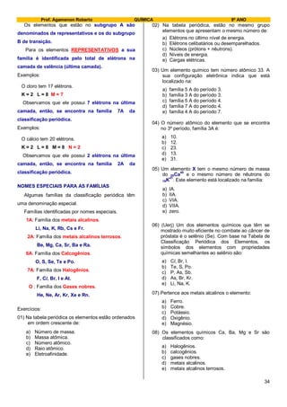 Prof. Agamenon Roberto QUÍMICA 9º ANO
34
Os elementos que estão no subgrupo A são
denominados de representativos e os do subgrupo
B de transição.
Para os elementos REPRESENTATIVOS a sua
família é identificada pelo total de elétrons na
camada de valência (última camada).
Exemplos:
O cloro tem 17 elétrons.
K = 2 L = 8 M = 7
Observamos que ele possui 7 elétrons na última
camada, então, se encontra na família 7A da
classificação periódica.
Exemplos:
O cálcio tem 20 elétrons.
K = 2 L = 8 M = 8 N = 2
Observamos que ele possui 2 elétrons na última
camada, então, se encontra na família 2A da
classificação periódica.
NOMES ESPECIAIS PARA AS FAMÍLIAS
Algumas famílias da classificação periódica têm
uma denominação especial.
Famílias identificadas por nomes especiais.
1A: Família dos metais alcalinos.
Li, Na, K, Rb, Cs e Fr.
2A: Família dos metais alcalinos terrosos.
Be, Mg, Ca, Sr, Ba e Ra.
6A: Família dos Calcogênios.
O, S, Se, Te e Po.
7A: Família dos Halogênios.
F, Cl, Br, I e At.
O : Família dos Gases nobres.
He, Ne, Ar, Kr, Xe e Rn.
Exercícios:
01) Na tabela periódica os elementos estão ordenados
em ordem crescente de:
a) Número de massa.
b) Massa atômica.
c) Número atômico.
d) Raio atômico.
e) Eletroafinidade.
02) Na tabela periódica, estão no mesmo grupo
elementos que apresentam o mesmo número de:
a) Elétrons no último nível de energia.
b) Elétrons celibatários ou desemparelhados.
c) Núcleos (prótons + nêutrons).
d) Níveis de energia.
e) Cargas elétricas.
03) Um elemento químico tem número atômico 33. A
sua configuração eletrônica indica que está
localizado na:
a) família 5 A do período 3.
b) família 3 A do período 3.
c) família 5 A do período 4.
d) família 7 A do período 4.
e) família 4 A do período 7.
04) O número atômico do elemento que se encontra
no 3º período, família 3A é:
a) 10.
b) 12.
c) 23.
d) 13.
e) 31.
05) Um elemento X tem o mesmo número de massa
do 20Ca
40
e o mesmo número de nêutrons do
19K41
. Este elemento está localizado na família:
a) IA.
b) IIA.
c) VIA.
d) VIIA.
e) zero.
06) (Uerj) Um dos elementos químicos que têm se
mostrado muito eficiente no combate ao câncer de
próstata é o selênio (Se). Com base na Tabela de
Classificação Periódica dos Elementos, os
símbolos dos elementos com propriedades
químicas semelhantes ao selênio são:
a) Cl, Br, I.
b) Te, S, Po.
c) P, As, Sb.
d) As, Br, Kr.
e) Li, Na, K.
07) Pertence aos metais alcalinos o elemento:
a) Ferro.
b) Cobre.
c) Potássio.
d) Oxigênio.
e) Magnésio.
08) Os elementos químicos Ca, Ba, Mg e Sr são
classificados como:
a) Halogênios.
b) calcogênios.
c) gases nobres.
d) metais alcalinos.
e) metais alcalinos terrosos.
 