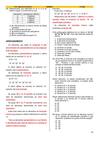 Prof. Agamenon Roberto QUÍMICA 9º ANO
35
09) Relativamente aos elementos A, B, C e D da
tabela a seguir, é correto afirmar que:
elementos camadas de valência
A 4 elétrons
B 7 elétrons
C 1 elétron
D 2 elétrons
a) A e B pertencem à mesma família da tabela
periódica.
b) C é metal alcalino terroso.
c) A pertence à família dos calcogênios.
d) B é um halogênio.
e) D tem número atômico igual a 12.
APROFUNDAMENTO
Os elementos que estão no subgrupo A são
denominados de representativos e os do subgrupo
B de transição.
Os elementos representativos possuem o último
elétron em um subnível “s” ou “p”.
Al (Z = 13)
1s² 2s² 2p
6
3s² 3p
1
O último elétron se encontra no subnível “p”,
portanto, ele é representativo.
Os elementos de transição possuem o último
elétron em um subnível “d” ou “f”.
Sc (Z = 21)
1s² 2s² 2p6
3s² 3p6
4s² 3d1
O último elétron se encontra no subnível “d”,
portanto, ele é de transição.
No grupo 3B e no 6º período se encontra uma
série de elementos denominada de série dos
lantanídeos.
No grupo 3B e no 7º período encontramos uma
série de elementos denominada de série dos
actinídeos.
Estas duas séries são os elementos de transição
interna que possuem o elétron diferencial em subnível
“f”.
Para os elementos representativos a sua família
é identificada pelo total de elétrons na camada de
valência (última camada).
Exemplos:
O cloro tem 17 elétrons.
1s² 2s² 2p6
3s² 3p5
ou K = 2 L = 8 M = 7
Observamos que ele possui 7 elétrons na última
camada, então, se encontra na família 7A da
classificação periódica.
Os elementos de transição interna estão
localizados na família 3B.
01)A configuração eletrônica de um átomo é 1s² 2s²
2p
6
3s² 3p
6
4s² 3d
5
. Para este elemento podemos
afirmar
I. É elemento representativo
II. É elemento de transição.
III. Seu número atômico é 25.
IV. Possui 7 subníveis de energia.
a) somente I é correta.
b) somente II e III são corretas.
c) somente II, III e IV são corretas.
d) todas são corretas.
e) todas são falsas.
02) (PUC-PR) O subnível mais energético do átomo
de um elemento químico no estado fundamental é
“5p
4
”. Portanto, o seu número atômico e sua
posição na tabela periódica serão:
a) 40, 5A, 4º período.
b) 34, 4A, 4º período.
c) 52, 6A, 5º período.
d) 56, 6A, 5º período.
e) 55, 5A, 5º período.
03)Um elemento, no estado fundamental, tem 4s²,
como subnível mais energético. A posição deste
elemento é:
a) família 2 B e 6º período.
b) família 2 A e 5º período.
c) família 1 B e 4º período.
d) família 2 A e 4º período.
e) família 8 B e 5º período.
04)Um determinado elemento químico está situado no
4º período e na família 6A. O número atômico
desse elemento é:
a) 52.
b) 34.
c) 35.
d) 33.
e) 53.
05) Qual o número atômico de um elemento químico
do 5
o
período da classificação periódica e que
apresenta 10 elétrons no quarto nível de energia?
a) 22.
b) 40.
c) 38.
d) 46.
e) 48.
 