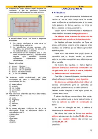 Prof. Agamenon Roberto QUÍMICA 9º ANO
37
02) Imagine que a tabela periódica seja o mapa de um
continente, e que os elementos químicos
constituam as diferentes regiões desse território.
N
S
LO
A respeito desse “mapa”, são feitas as seguintes
afirmações:
I. Os metais constituem a maior parte do
território desse continente.
II. As substâncias simples gasosas, não-
metálicas, são encontradas no Nordeste e
na costa leste desse continente.
III. Percorrendo-se um meridiano (isto é, uma
linha no sentido Norte-Sul), atravessam-se
regiões cujos elementos químicos
apresentam propriedades químicas
semelhantes.
Dessas afirmações,
a) apenas I é correta.
b) apenas I e II são corretas.
c) apenas I e III são corretas.
d) apenas II e III são corretas.
e) I, II e III são corretas.
03) Possuem brilho característico, são bons
condutores de calor e eletricidade. Estas
propriedades são dos:
a) gases nobres.
b) ametais.
c) não metais.
d) semimetais.
e) metais.
04) Nas condições ambientes os metais são sólidos,
uma exceção é o:
a) sódio.
b) magnésio.
c) ouro.
d) mercúrio.
e) cobre.
05) Os metais são bons condutores de calor e de
eletricidade. Entre os elementos abaixo é
exemplo de metal o:
a) hidrogênio.
b) iodo.
c) carbono.
d) boro.
e) cálcio.
LIGAÇÕES QUÍMICAS
1. INTRODUÇÃO
Existe uma grande quantidade de substâncias na
natureza e, isto se deve à capacidade de átomos
iguais ou diferentes se combinarem entre si. Um grupo
muito pequeno de átomos aparece na forma de
átomos isolados, como os gases nobres.
Se dois átomos combinarem entre si, dizemos que
foi estabelecida entre eles uma ligação química.
Os elétrons mais externos do átomo são os
responsáveis pela ocorrência da ligação química.
As ligações químicas dependem da força de
atração eletrostática existente entre cargas de sinais
opostas a da tendência que os elétrons apresentam
de formar pares.
Deste modo para ocorrer uma ligação química é
necessário que os átomos percam ou ganhem
elétrons, ou, então, compartilhem seus elétrons de sua
última camada.
Na maioria das ligações, os átomos ligantes
possuem distribuição eletrônica semelhante à de
um gás nobre, isto é, apenas o nível K, completo,
ou, 8 elétrons em uma outra camada.
Esta idéia foi desenvolvida pelos cientistas Kossel
e Lewis e ficou conhecida como teoria do octeto.
Um átomo que satisfaz esta teoria é estável e é
aplicada principalmente para os elementos do
subgrupo A (representativos) da tabela periódica.
Existem muitas exceções a esta regra, porém ela
continua sendo usada.
O número de elétrons que um átomo deve perder,
ganhar ou associar para se tornar estável recebe o
nome de valência ou poder de combinação do
átomo.
No caso de formação de íons, a valência é
denominada de eletrovalência.
Na maioria das vezes, os átomos que perdem
elétrons são os metais das famílias 1A, 2A e 3A e os
átomos que recebem elétrons são ametais das
famílias 5A, 6A e 7A.
Exercícios:
 