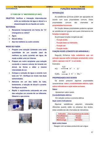 Prof. Agamenon Roberto QUÍMICA 9º ANO
41
EXPERIÊNCIA:
O TUBO EM “U” MISTERIOSO (9º ANO)
OBJETIVO: Verificar a interação intermolecular
entre as moléculas de água e álcool e a
disseminação de um líquido em outro.
MATERIAIS:
Recipiente transparente em forma de “U”
(mangueira ou vidro)?
Água.
Álcool etílico.
Azul de metileno ou outro corante.
MODO DE FAZER:
Prepare uma solução contendo uma certa
quantidade de um corante (azul de
metileno ou outro corante) em água, de
modo a obter uma cor intensa.
Prepare em outro recipiente uma solução
contendo o mesmo volume de corante em
álcool, de forma a obter a mesma
intensidade de cor.
Coloque a solução de água e corante num
tubo em “U”. Verifique os níveis nas duas
extremidades.
Adicione em um dos lados do tubo,
lentamente, a solução de álcool e corante.
Verifique os níveis.
Repita o experimento colocando em uma
das soluções um corante de cor diferente.
Observe o que ocorre.
FUNÇÕES INORGÂNICAS
INTRODUÇÃO
As substâncias químicas podem ser agrupadas de
acordo com suas propriedades comuns. Estas
propriedades comuns são chamadas de
propriedades funcionais.
Em função dessas propriedades podemos agrupar
as substâncias em grupos aos quais chamaremos de
funções inorgânicas.
As principais funções inorgânicas são:
. Função ácido.
. Função base ou hidróxido.
. Função sal.
. Função óxido.
FUNÇÃO ÁCIDO (CONCEITO DE ARRHENIUS )
Segundo Arrhenius toda substância que em
solução aquosa sofre ionização produzindo como
cátion, apenas o íon H
+
, é um ácido.
Exemplos:
H2O
HCl H
+
+ Cl
–
H2O
H2SO4 2 H
+
+ SO4
2 –
PROPRIEDADES DOS ÁCIDOS
Os ácidos possuem algumas propriedades
características: sabor, condutibilidade elétrica, ação
sobre indicadores e ação sobre as bases.
Sabor:
Apresentam sabor azedo.
Condutibilidade elétrica:
Em solução conduz a corrente elétrica.
Ação sobre indicadores:
Algumas substâncias adquirem colorações
diferentes quando estão na presença dos ácidos,
estas substâncias são chamadas de indicadores.
Indicador Cor na presença do ácido
Fenolftaleína Incolor
Tornassol Róseo
Metilorange Vermelho
Ação sobre bases
Reagem com as bases produzindo sal e água.
 