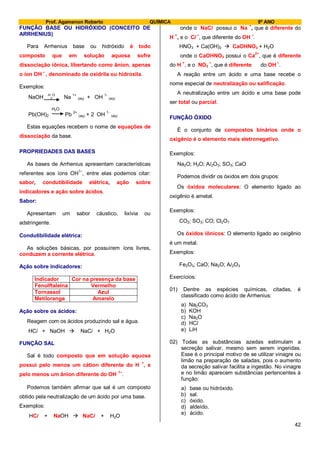 Prof. Agamenon Roberto QUÍMICA 9º ANO
42
FUNÇÃO BASE OU HIDRÓXIDO (CONCEITO DE
ARRHENIUS)
Para Arrhenius base ou hidróxido é todo
composto que em solução aquosa sofre
dissociação iônica, libertando como ânion, apenas
o íon OH –
, denominado de oxidrila ou hidroxila.
Exemplos:
NaOH H
2
O
Na 1+
(aq) + OH 1-
(aq)
H2O
Pb(OH)2 Pb 2+
(aq) + 2 OH 1-
(aq)
Estas equações recebem o nome de equações de
dissociação da base.
PROPRIEDADES DAS BASES
As bases de Arrhenius apresentam características
referentes aos íons OH1–
, entre elas podemos citar:
sabor, condutibilidade elétrica, ação sobre
indicadores e ação sobre ácidos.
Sabor:
Apresentam um sabor cáustico, lixívia ou
adstringente.
Condutibilidade elétrica:
As soluções básicas, por possuírem íons livres,
conduzem a corrente elétrica.
Ação sobre indicadores:
Indicador Cor na presença da base
Fenolftaleína Vermelho
Tornassol Azul
Metilorange Amarelo
Ação sobre os ácidos:
Reagem com os ácidos produzindo sal e água.
HCl + NaOH  NaCl + H2O
FUNÇÃO SAL
Sal é todo composto que em solução aquosa
possui pelo menos um cátion diferente do H +
, e
pelo menos um ânion diferente do OH 1–
.
Podemos também afirmar que sal é um composto
obtido pela neutralização de um ácido por uma base.
Exemplos:
HCl + NaOH  NaCl + H2O
onde o NaCl possui o Na
+
, que é diferente do
H
+
, e o Cl
–
, que diferente do OH
–
.
HNO3 + Ca(OH)2  CaOHNO3 + H2O
onde o CaOHNO3 possui o Ca
2+
, que é diferente
do H
+
, e o NO3
–
, que é diferente do OH
–
.
A reação entre um ácido e uma base recebe o
nome especial de neutralização ou salificação.
A neutralização entre um ácido e uma base pode
ser total ou parcial.
FUNÇÃO ÓXIDO
É o conjunto de compostos binários onde o
oxigênio é o elemento mais eletronegativo.
Exemplos:
Na2O; H2O; Al2O3; SO3; CaO
Podemos dividir os óxidos em dois grupos:
Os óxidos moleculares: O elemento ligado ao
oxigênio é ametal.
Exemplos:
CO2; SO3; CO; Cl2O7
Os óxidos iônicos: O elemento ligado ao oxigênio
é um metal.
Exemplos:
Fe2O3; CaO; Na2O; Al2O3
Exercícios:
01) Dentre as espécies químicas, citadas, é
classificado como ácido de Arrhenius:
a) Na2CO3
b) KOH
c) Na2O
d) HCl
e) LiH
02) Todas as substâncias azedas estimulam a
secreção salivar, mesmo sem serem ingeridas.
Esse é o principal motivo de se utilizar vinagre ou
limão na preparação de saladas, pois o aumento
da secreção salivar facilita a ingestão. No vinagre
e no limão aparecem substâncias pertencentes à
função:
a) base ou hidróxido.
b) sal.
c) óxido.
d) aldeído.
e) ácido.
 