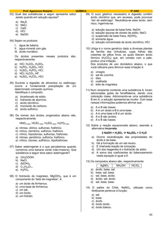 Prof. Agamenon Roberto QUÍMICA 9º ANO
43
03) Qual das substâncias a seguir apresenta sabor
azedo quando em solução aquosa?
a) Na2S.
b) NaCl.
c) CaO.
d) HCl.
e) NaOH.
04) Sejam os produtos:
I . água de bateria.
II. água mineral com gás.
III. ácido muriático.
Os ácidos presentes nesses produtos são,
respectivamente:
a) HCl, H2CO3, H2SO4.
b) H3PO4, H2SO4, HCl.
c) H2SO4, H3PO4, HCl.
d) HCl, H2CO3, HF.
e) H2SO4, H2CO3, HCl.
05) Durante a digestão de alimentos no estômago,
ocorre a fundamental precipitação de um
determinado composto químico.
Identifique o composto.
a) bicarbonato de sódio.
b) hidróxido de alumínio.
c) ácido clorídrico.
d) monóxido de carbono.
e) ácido sulfúrico.
06) Os nomes dos ácidos oxigenados abaixo são,
respectivamente:
HNO2 (aq), HClO3 (aq), H2SO3 (aq), H3PO4 (aq)
a) nitroso, clórico, sulfuroso, fosfórico.
b) nítrico, clorídrico, sulfúrico, fosfórico.
c) nítrico, hipocloroso, sulfuroso, fosforoso.
d) nitroso, perclórico, sulfúrico, fosfórico.
e) nítrico, cloroso, sulfídrico, hipofosforoso.
07) Sabor adstringente é o que percebemos quando
comemos uma banana verde (não-madura). Que
substância a seguir teria sabor adstringente?
a) CH3COOH.
b) NaCl.
c) Al(OH)3.
d) C12H22O11.
e) H3PO4.
08) O hidróxido de magnésio, Mg(OH)2, que é um
componente do “leite de magnésia”, é:
a) um ácido de Arrhenius.
b) uma base de Arrhenius.
c) um sal.
d) um óxido.
e) um hidreto.
09) O suco gástrico necessário à digestão contém
ácido clorídrico que, em excesso, pode provocar
“dor de estômago”. Neutraliza-se esse ácido, sem
risco, ingerindo-se:
a) solução aquosa de base forte, NaOH.
b) solução aquosa de cloreto de sódio, NaCl.
c) suspensão de base fraca, Al(OH)3.
d) somente água.
e) solução concentrada de ácido clorídrico, HCl.
10) Urtiga é o nome genérico dado a diversas plantas
da família das Urticácias, cujas folhas são
cobertas de pêlos finos, os quais liberam ácido
fórmico (H2CO2) que, em contato com a pele,
produz uma irritação.
Dos produtos de uso doméstico abaixo, o que
você utilizaria para diminuir essa irritação é:
a) vinagre.
b) sal de cozinha.
c) óleo.
d) coalhada.
e) leite de magnésia.
11) Num recipiente contendo uma substância A, foram
adicionadas gotas de fenolftaleína, dando uma
coloração rósea. Adicionando-se uma substância
B em A, a solução apresenta-se incolor. Com base
nessas informações podemos afirmar que:
a) A e B são bases.
b) A é um ácido e B é uma base.
c) A é uma base e B é um ácido.
d) A e B são ácidos.
e) A e B são bases.
12) Sobre a reação equacionada abaixo, assinale a
alternativa incorreta:
2 NaOH + H2SO4  Na2SO4 + 2 H2O
a) Ocorre neutralização das propriedades do
ácido e da base.
b) Há a formação de um sal neutro.
c) É chamada reação de ionização.
d) Um dos reagentes é o hidróxido de sódio.
e) A soma dos coeficientes do balanceamento
nesta equação é igual a 6.
13) Os compostos abaixo são, respectivamente:
AgNO3 NH4OH HClO4
a) ácido, base, sal.
b) base, sal, base.
c) sal, base, ácido.
d) ácido, sal, ácido.
e) sal, base, base.
14) O salitre do Chile, NaNO3, utilizado como
fertilizante pertence à função:
a) sal.
b) base.
c) ácido.
d) óxido ácido.
e) óxido básico.
 