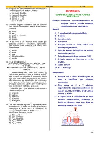 Prof. Agamenon Roberto QUÍMICA 9º ANO
44
15) O líquido de Dakin, utilizado como anti-séptico, é
uma solução diluída de NaCl, ou seja:
a) perclorato de sódio.
b) hipoclorito de sódio.
c) cloreto de sódio.
d) clorato de sódio.
e) clorito de sódio.
16) Quando o oxigênio se combina com um elemento
para formar um composto, a espécie resultante é
chamada:
a) ácido.
b) sal.
c) oxigênio molecular.
d) óxido.
e) oxalato.
17) A cal viva é um material muito usado por
pedreiros, pintores e agricultores, representada
pela fórmula CaO. Verifique que função está
representada.
a) Ácido.
b) Base.
c) Sal.
d) Hidreto metálico.
e) Óxido.
18) (FAC. DA CIDADE-RJ)
UM PRODUTO IMPRESCINDÍVEL NO DIA-A-DIA
NO BRASIL,
MERCADO DE GASES É ESTIMADO EM US$ 200
MILHÕES
O mercado do gás X muito mais próximo da
realidade do brasileiro do que se imagina: o gás X
está presente no dia-a-dia da população. Basta
dizer que os principais consumidores do produto
são nada menos que as industrias de refrigerantes
e cervejas, que utilizam o gás no seu processo de
produção. Também é usado como matéria prima
para extintores de incêndio e gelo seco.
O nome do gás X que preenche corretamente a
matéria transcrita é:
a) argônio.
b) ozônio.
c) carbônico.
d) sulfídrico.
e) hidrogênio.
19) Com base na frase seguinte: "A água da chuva em
ambientes não poluídos, na ausência de raios e
relâmpagos, é ácida devido à dissolução do
............. , que dá origem ao ácido .......... ".
Identifique a alternativa correta:
a) CO2, carbônico.
b) SO2, sulfuroso.
c) P2O5, fosfórico.
d) N2O3, nitroso.
e) N2O5, nítrico.
EXPERIÊNCIA
CONDUTIBILIDADE ELÉTRICA E FUNÇÕES
INORGÂNICAS
Objetivo: Demonstrar a condutividade elétrica de
soluções aquosas obtidas utilizando
compostos iônicos e moleculares.
Material:
1) 1 aparato para testar condutividade.
2) 8 copos
3) Açúcar comum.
4) Sal comum.
5) Solução aquosa de ácido acético bem
diluída (vinagre branco).
6) Solução aquosa de hidróxido de amônio
bem diluída (NH4OH).
7) Solução aquosa de ácido clorídrico (HCl).
8) Solução aquosa de hidróxido de sódio
(NaOH).
9) Álcool comum
10) Suco de laranja.
Procedimento:
a) Coloque, nos 7 copos, volumes iguais de
água e identifique com etiquetas
numeradas.
b) Nos copos de 2 a 7 adicione,
separadamente, pequenas quantidades de
açúcar, sal, HCl, CH3COOH, NH4OH, álcool
comum e NaOH.
c) A seguir, teste a condutividade de cada
sistema, separadamente, analisando o
brilho da lâmpada. Lave com água os
eletrodos antes de cada teste.
 