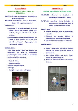 Prof. Agamenon Roberto QUÍMICA 9º ANO
45
EXPERIÊNCIA
INDICADOR FENOLFTALEÍNA E AZUL DE
BROMOTIMOL
OBJETIVO: Produzir os indicadores fenolftaleína e
azul de bromotimol.
MATERIAIS: Fenolftaleína, azul de bromotimol,
álcool, dois copos e uma colher.
COMO FAZER:
a) Dissolver 1g de fenolftaleína em 60 mL de
álcool e dilui-se com água até 100 mL. Usa-
se 1 a 2 gotas para cada 100 mL de solução
a titular.
b) Dissolve-se 0,1g de azul de bromotimol em
20 mL de álcool quente e dilui-se com água
até 100 mL. Usa-se 1 a 3 gotas para cada
100 mL a ser titulada.
COMENTÁRIOS:
Você pode utilizar gotas da solução de
fenolftaleína (ou azul de bromotimol)
produzida para testar a acidez ou basicidade
de alguns líquidos, tais como:
 Suco de limão.
 Água com sabão.
 Água com pasta dental.
 Vinagre.
 Soluções de produtos de limpeza.
EXPERIÊNCIA
NEUTRALIZAÇÃO ENTRE ÁCIDOS E BASES
OBJETIVOS: Observar a tendência de
neutralização entre ácidos e bases.
MATERIAIS: Amoníaco, limão, indicador de
repolho – roxo, conta gotas, tubos de
ensaio, água e uma colher de chá.
COMO FAZER:
 Preparar a solução ácida e acrescentar o
indicador.
 Adicionar um produto básico, de
preferência em pequenas quantidades.
 Observar a mudança de cor do indicador.
COMENTÁRIOS:
 Repita a experiência com outras soluções
básicas, tais como água com sabão ou
creme dental.
 Use outros ácidos, tais como vinagre
incolor, ácido muriático, etc.
 Troque o indicador e observe a mudança
de cores.
 